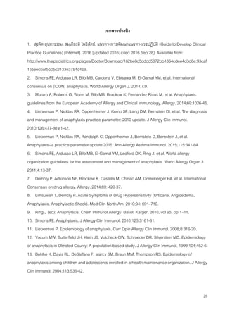 26
เอกสารอ้างอิง
1. สุรจิต สุนทรธรรม, สมเกียรติ โพธิสัตย์. แนวทางการพัฒนาแนวทางเวชปฏิบัติ (Guide to Develop Clinical
Practice Guidelines) [Internet]. 2016 [updated 2016; cited 2016 Sep 28]. Available from:
http://www.thaipediatrics.org/pages/Doctor/Download/182be0c5cdcd5072bb1864cdee4d3d6e:93caf
165eecbaf5b05c2133e3754c4b9.
2. Simons FE, Ardusso LR, Bilo MB, Cardona V, Ebisawa M, El-Gamal YM, et al. International
consensus on (ICON) anaphylaxis. World Allergy Organ J. 2014;7:9.
3. Muraro A, Roberts G, Worm M, Bilo MB, Brockow K, Fernandez Rivas M, et al. Anaphylaxis:
guidelines from the European Academy of Allergy and Clinical Immunology. Allergy. 2014;69:1026-45.
4. Lieberman P, Nicklas RA, Oppenheimer J, Kemp SF, Lang DM, Bernstein DI, et al. The diagnosis
and management of anaphylaxis practice parameter: 2010 update. J Allergy Clin Immunol.
2010;126:477-80 e1-42.
5. Lieberman P, Nicklas RA, Randolph C, Oppenheimer J, Bernstein D, Bernstein J, et al.
Anaphylaxis--a practice parameter update 2015. Ann Allergy Asthma Immunol. 2015;115:341-84.
6. Simons FE, Ardusso LR, Bilo MB, El-Gamal YM, Ledford DK, Ring J, et al. World allergy
organization guidelines for the assessment and management of anaphylaxis. World Allergy Organ J.
2011;4:13-37.
7. Demoly P, Adkinson NF, Brockow K, Castells M, Chiriac AM, Greenberger PA, et al. International
Consensus on drug allergy. Allergy. 2014;69: 420-37.
8. Limsuwan T, Demoly P. Acute Symptoms of Drug Hypersensitivity (Urticaria, Angioedema,
Anaphylaxis, Anaphylactic Shock). Med Clin North Am. 2010;94: 691–710.
9. Ring J (ed): Anaphylaxis. Chem Immunol Allergy. Basel, Karger, 2010, vol 95, pp 1–11.
10. Simons FE. Anaphylaxis. J Allergy Clin Immunol. 2010;125:S161-81.
11. Lieberman P. Epidemiology of anaphylaxis. Curr Opin Allergy Clin Immunol. 2008;8:316-20.
12. Yocum MW, Butterfield JH, Klein JS, Volcheck GW, Schroeder DR, Silverstein MD. Epidemiology
of anaphylaxis in Olmsted County: A population-based study. J Allergy Clin Immunol. 1999;104:452-6.
13. Bohlke K, Davis RL, DeStefano F, Marcy SM, Braun MM, Thompson RS. Epidemiology of
anaphylaxis among children and adolescents enrolled in a health maintenance organization. J Allergy
Clin Immunol. 2004;113:536-42.
 