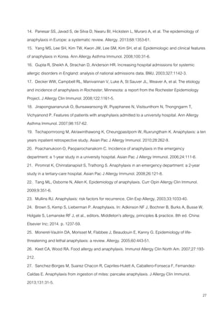27
14. Panesar SS, Javad S, de Silva D, Nwaru BI, Hickstein L, Muraro A, et al. The epidemiology of
anaphylaxis in Europe: a systematic review. Allergy. 2013;68:1353-61.
15. Yang MS, Lee SH, Kim TW, Kwon JW, Lee SM, Kim SH, et al. Epidemiologic and clinical features
of anaphylaxis in Korea. Ann Allergy Asthma Immunol. 2008;100:31-6.
16. Gupta R, Sheikh A, Strachan D, Anderson HR. Increasing hospital admissions for systemic
allergic disorders in England: analysis of national admissions data. BMJ. 2003;327:1142-3.
17. Decker WW, Campbell RL, Manivannan V, Luke A, St Sauver JL, Weaver A, et al. The etiology
and incidence of anaphylaxis in Rochester, Minnesota: a report from the Rochester Epidemiology
Project. J Allergy Clin Immunol. 2008;122:1161-5.
18. Jirapongsananuruk O, Bunsawansong W, Piyaphanee N, Visitsunthorn N, Thongngarm T,
Vichyanond P. Features of patients with anaphylaxis admitted to a university hospital. Ann Allergy
Asthma Immunol. 2007;98:157-62.
19. Techapornroong M, Akrawinthawong K, Cheungpasitporn W, Ruxrungtham K. Anaphylaxis: a ten
years inpatient retrospective study. Asian Pac J Allergy Immunol. 2010;28:262-9.
20. Poachanukoon O, Paopairochanakorn C. Incidence of anaphylaxis in the emergency
department: a 1-year study in a university hospital. Asian Pac J Allergy Immunol. 2006;24:111-6.
21. Piromrat K, Chinratanapisit S, Trathong S. Anaphylaxis in an emergency department: a 2-year
study in a tertiary-care hospital. Asian Pac J Allergy Immunol. 2008;26:121-8.
22. Tang ML, Osborne N, Allen K. Epidemiology of anaphylaxis. Curr Opin Allergy Clin Immunol.
2009;9:351-6.
23. Mullins RJ. Anaphylaxis: risk factors for recurrence. Clin Exp Allergy. 2003;33:1033-40.
24. Brown S, Kemp S, Lieberman P. Anaphylaxis. In: Adkinson NF J, Bochner B, Burks A, Busse W,
Holgate S, Lemanske RF J, et al., editors. Middleton's allergy, principles & practice. 8th ed. China:
Elsevier Inc; 2014. p. 1237-59.
25. Moneret-Vautrin DA, Morisset M, Flabbee J, Beaudouin E, Kanny G. Epidemiology of life-
threatening and lethal anaphylaxis: a review. Allergy. 2005;60:443-51.
26. Keet CA, Wood RA. Food allergy and anaphylaxis. Immunol Allergy Clin North Am. 2007;27:193-
212.
27. Sanchez-Borges M, Suarez Chacon R, Capriles-Hulett A, Caballero-Fonseca F, Fernandez-
Caldas E. Anaphylaxis from ingestion of mites: pancake anaphylaxis. J Allergy Clin Immunol.
2013;131:31-5.
 