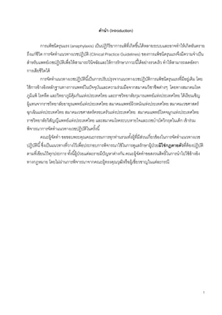 1
คานา (Introduction)
การแพ้ชนิดรุนแรง (anaphylaxis) เป็นปฏิกิริยาการแพ้ที่เกิดขึ้นได้หลายระบบและอาจทาให้เกิดอันตราย
ถึงแก่ชีวิต การจัดทาแนวทางเวชปฏิบัติ (Clinical Practice Guidelines) ของการแพ้ชนิดรุนแรงจึงมีความจาเป็น
สาหรับแพทย์เวชปฏิบัติเพื่อให้สามารถวินิจฉัยและให้การรักษาภาวะนี้ได้อย่างรวดเร็ว ทาให้สามารถลดอัตรา
การเสียชีวิตได้
การจัดทาแนวทางเวชปฏิบัตินี้เป็นการปรับปรุงจากแนวทางเวชปฏิบัติการแพ้ชนิดรุนแรงที่มีอยู่เดิม โดย
ใช้การอ้างอิงหลักฐานทางการแพทย์ในปัจจุบันและความร่วมมือจากสมาคมวิชาชีพต่างๆ โดยทางสมาคมโรค
ภูมิแพ้ โรคหืด และวิทยาภูมิคุ้มกันแห่งประเทศไทย และราชวิทยาลัยกุมารแพทย์แห่งประเทศไทย ได้เรียนเชิญ
ผู้แทนจากราชวิทยาลัยอายุรแพทย์แห่งประเทศไทย สมาคมแพทย์ผิวหนังแห่งประเทศไทย สมาคมเวชศาสตร์
ฉุกเฉินแห่งประเทศไทย สมาคมเวชศาสตร์ครอบครัวแห่งประเทศไทย สมาคมแพทย์โรคจมูกแห่งประเทศไทย
ราชวิทยาลัยวิสัญญีแพทย์แห่งประเทศไทย และสมาคมโรคระบบหายใจและเวชบาบัดวิกฤตในเด็ก เข้าร่วม
พิจารณาการจัดทาแนวทางเวชปฏิบัติในครั้งนี้
คณะผู้จัดทา ขอขอบพระคุณคณะกรรมการทุกท่านรวมทั้งผู้ที่มีส่วนเกี่ยวข้องในการจัดทาแนวทางเวช
ปฏิบัตินี้ซึ่งเป็นแนวทางที่วางไว้เพื่อประกอบการพิจารณาใช้ในการดูแลรักษาผู้ป่วยมิใช่กฎตายตัวที่ต้องปฏิบัติ
ตามที่เขียนไว้ทุกประการ ทั้งนี้ผู้ป่วยแต่ละรายมีปัญหาต่างกัน คณะผู้จัดทาขอสงวนสิทธิ์ในการนาไปใช้อ้างอิง
ทางกฎหมาย โดยไม่ผ่านการพิจารณาจากคณะผู้ทรงคุณวุฒิหรือผู้เชี่ยวชาญในแต่ละกรณี
 
