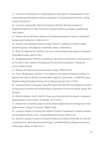 29
41. Sricharoen P, Sittichanbuncha Y, Wibulpolprasert A, Srabongkosh E, Sawanyawisuth K. What
clinical factors are associated with biphasic anaphylaxis in Thai adult patients? Asian Pac J Allergy
Immunol. 2015;33:8-13.
42. Laroche D, Vergnaud MC, Sillard B, Soufarapis H, Bricard H. Biochemical markers of
anaphylactoid reactions to drugs. Comparison of plasma histamine and tryptase. Anesthesiology.
1991;75:945-9.
43. Schwartz LB, Irani AM. Serum tryptase and the laboratory diagnosis of systemic mastocytosis.
Hematol Oncol Clin North Am. 2000;14:641-57.
44. Enrique E, Garcia-Ortega P, Sotorra O, Gaig P, Richart C. Usefulness of UniCAP-Tryptase
fluoroimmunoassay in the diagnosis of anaphylaxis. Allergy. 1999;54:602-6.
45. Brown SG, Blackman KE, Heddle RJ. Can serum mast cell tryptase help diagnose anaphylaxis?
Emerg Med Australas. 2004;16:120-4.
46. Wongkaewpothong P, Pacharn P, Sripramong C, Boomchoo S, Visitsunthorn N, Vichyanond P, et
al. The utility of serum tryptase in the diagnosis of shrimp-induced anaphylaxis. J Allergy Clin
Immunol. 2009;123:S186.
47. Sampson HA. Fatal food-induced anaphylaxis. Allergy. 1998;53:125-30.
48. Chiriac AM, Bousquet J, Demoly P. In Vivo Methods for the Study and Diagnosis of Allergy. In:
Adkinson NFJr, Bochner BS, Burks W, Busse WW, Holgate ST, Lemanske RF Jr, O’Hehir RE, editors.
Middleton’s Allergy Principles & Practice, 8th ed. Elsevier Saunders, 2013, 1119-32.
49. Torres MJ, Romano A, Mayorga C, Moya MC, Guzman AE, Reche M, et al. Diagnostic evaluation
of a large group of patients with immediate allergy to penicillins: the role of skin testing. Allergy. 2001;
56: 850-6.
50. Bock SA, Buckley J, Holst A, May CD. Proper use of skin tests with food extracts in diagnosis of
hypersensitivity to food in children. Clin Allergy. 1977;7:375-83.
51. Sampson HA. Comparative study of commercial food antigen extracts for the diagnosis of food
hypersensitivity. J Allergy Clin Immunol. 1988;82:718-26.
52. Liccardi G, D'Amato G, Canonica GW, Salzillo A, Piccolo A, Passalacqua G. Systemic reactions
from skin testing: literature review. J Investig Allergol Clin Immunol. 2006;16:75-8.
53. Brockow K, Garvey LH, Aberer W, Atanaskovic-Markovic M, Barbaud A, Bilo MB, et al. Skin test
concentrations for systemically administered drugs – an ENDA/EAACI Drug Allergy Interest Group
position paper. Allergy. 2013;68: 702-12.
 