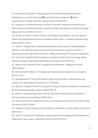 30
54. Manuyakorn W, Singvijarn P, Benjaponpitak S, Kamchaisatian W, Rerkpattanapipat T,
Sasisakulporn C, et al. Skin testing with β-lactam antibiotics for diagnosis of β-lactam
hypersensitivity in children. Asian Pac J Allergy Immunol. 2016;34:242-7.
55. Bousquet PJ, Co-Minh HB, Arnoux B, Daures JP, Demoly P. Importance of mixture of minor
determinants and benzylpenicilloyl poly-L-lysine skin testing in the diagnosis of beta-lactam allergy. J
Allergy Clin Immunol. 2005;115:1314-6.
56. Brockow K, Romano A, Aberer W, Bircher AJ, Barbaud A, Bonadonna P, et al. Skin testing in
patients with hypersensitivity reactions to iodinated contrast media – a European multicenter study.
Allergy. 2009;64: 234-41.
57. Potiwat R, Tanyaratsrisakul S, Maneewatchararangsri S, Manuyakorn W, Rerkpattanapipat T,
Samung Y, et al. Solenopsis geminata (tropical fire ant) anaphylaxis among Thai patients: its
allergens and specific IgE-reactivity. Asian Pac J Allergy Immunology 2017. [accept for publication]
58. Sicherer SH, Wood RA, American Academy of Pediatrics Section On A, Immunology. Allergy
testing in childhood: using allergen-specific IgE tests. Pediatrics. 2012;129:193-7.
59. Sampson HA. Food allergy. Part 2: diagnosis and management. J Allergy Clin Immunol.
1999;103:981-9.
60. Morita E, Kunie K, Matsuo H. Food-dependent exercise-induced anaphylaxis. J Dermatol Sci.
2007;47:109-17.
61. Rerkpattanapipat T, Chiriac AM, Demoly P. Drug provocation tests in hypersensitivity drug
reactions. Curr Opin Allergy Clin Immunol. 2011;11:299-304.
62. Kemp SF, Lockey RF, Simons FE. Epinephrine: the drug of choice for anaphylaxis. A statement of
the World Allergy Organization. Allergy. 2008;63:1061-70.
63. Sheikh A, Shehata YA, Brown SG, Simons FE. Adrenaline for the treatment of anaphylaxis:
cochrane systematic review. Allergy. 2009;64:204-12.
64. Simons KJ, Simons FE. Epinephrine and its use in anaphylaxis: current issues. Curr Opin Allergy
Clin Immunol. 2010;10:354-61.
65. Lieberman P. Use of epinephrine in the treatment of anaphylaxis. Curr Opin Allergy Clin Immunol.
2003;3:313-8.
66. Simons FE, Sampson HA. Anaphylaxis: Unique aspects of clinical diagnosis and management in
infants (birth to age 2 years). J Allergy Clin Immunol. 2015;135:1125-31.
 