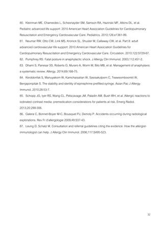 32
80. Kleinman ME, Chameides L, Schexnayder SM, Samson RA, Hazinski MF, Atkins DL, et al.
Pediatric advanced life support: 2010 American Heart Association Guidelines for Cardiopulmonary
Resuscitation and Emergency Cardiovascular Care. Pediatrics. 2010;126:e1361-99.
81. Neumar RW, Otto CW, Link MS, Kronick SL, Shuster M, Callaway CW, et al. Part 8: adult
advanced cardiovascular life support: 2010 American Heart Association Guidelines for
Cardiopulmonary Resuscitation and Emergency Cardiovascular Care. Circulation. 2010;122:S729-67.
82. Pumphrey RS. Fatal posture in anaphylactic shock. J Allergy Clin Immunol. 2003;112:451-2.
83. Dhami S, Panesar SS, Roberts G, Muraro A, Worm M, Bilo MB, et al. Management of anaphylaxis:
a systematic review. Allergy. 2014;69:168-75.
84. Kerddonfak S, Manuyakorn W, Kamchaisatian W, Sasisakulporn C, Teawsomboonkit W,
Benjaponpitak S. The stability and sterility of epinephrine prefilled syringe. Asian Pac J Allergy
Immunol. 2010;28:53-7.
85. Schopp JG, Iyer RS, Wang CL, Petscavage JM, Paladin AM, Bush WH, et al. Allergic reactions to
iodinated contrast media: premedication considerations for patients at risk. Emerg Radiol.
2013;20:299-306.
86. Galera C, Bonnet-Boyer M-C, Bousquet PJ, Demoly P. Accidents occurring during radiological
explorations. Rev Fr d’allergologie 2009;49:S37-43.
87. Leung D, Schatz M. Consultation and referral guidelines citing the evidence: How the allergist-
immunologist can help. J Allergy Clin Immunol. 2006;117:S495-523.
 