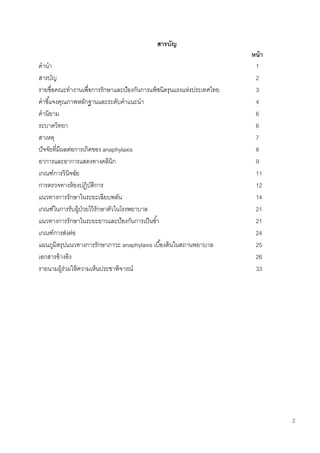 2
สารบัญ
หน้า
คานา 1
สารบัญ 2
รายชื่อคณะทางานเพื่อการรักษาและป้องกันการแพ้ชนิดรุนแรงแห่งประเทศไทย 3
คาชี้แจงคุณภาพหลักฐานและระดับคาแนะนา 4
คานิยาม 6
ระบาดวิทยา 6
สาเหตุ 7
ปัจจัยที่มีผลต่อการเกิดของ anaphylaxis 8
อาการและอาการแสดงทางคลินิก 9
เกณฑ์การวินิจฉัย 11
การตรวจทางห้องปฏิบัติการ 12
แนวทางการรักษาในระยะเฉียบพลัน 14
เกณฑ์ในการรับผู้ป่วยไว้รักษาตัวในโรงพยาบาล 21
แนวทางการรักษาในระยะยาวและป้องกันการเป็นซ้า 21
เกณฑ์การส่งต่อ 24
แผนภูมิสรุปแนวทางการรักษาภาวะ anaphylaxis เบื้องต้นในสถานพยาบาล 25
เอกสารอ้างอิง 26
รายนามผู้ร่วมให้ความเห็นประชาพิจารณ์ 33
 