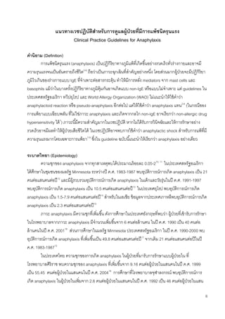6
แนวทางเวชปฏิบัติสาหรับการดูแลผู้ป่วยที่มีการแพ้ชนิดรุนแรง
Clinical Practice Guidelines for Anaphylaxis
คานิยาม (Definition)
การแพ้ชนิดรุนแรง (anaphylaxis) เป็นปฏิกิริยาทางภูมิแพ้ที่เกิดขึ้นอย่างรวดเร็วทั่วร่างกายและอาจมี
ความรุนแรงจนเป็นอันตรายถึงชีวิต2-6
ถือว่าเป็นภาวะฉุกเฉินที่สาคัญอย่างหนึ่ง โดยส่วนมากผู้ป่วยจะมีปฏิกิริยา
ภูมิไวเกินของร่างกายแบบ IgE ที่จาเพาะต่อสารกระตุ้น ทาให้มีการหลั่ง mediators จาก mast cells และ
basophils แม้ว่าในบางครั้งปฏิกิริยาทางภูมิคุ้มกันอาจเกิดแบบ non-IgE หรือแบบไม่จาเพาะ แต่ guidelines ใน
ประเทศสหรัฐอเมริกา ทวีปยุโรป และ World Allergy Organization (WAO) ไม่แนะนาให้ใช้คาว่า
anaphylactoid reaction หรือ pseudo-anaphylaxis อีกต่อไป แต่ให้ใช้คาว่า anaphylaxis แทน2-6
(ในกรณีของ
การแพ้ยาแบบเฉียบพลัน ที่ไม่ใช่ภาวะ anaphylaxis และเกิดจากกลไก non-IgE อาจเรียกว่า non-allergic drug
hypersensitivity ได้7
) ภาวะนี้มีความสาคัญมากในเวชปฏิบัติ หากไม่ได้รับการวินิจฉัยและให้การรักษาอย่าง
รวดเร็วอาจมีผลทาให้ผู้ป่วยเสียชีวิตได้ ในเวชปฏิบัติอาจพบการใช้คาว่า anaphylactic shock สาหรับการแพ้ที่มี
ความรุนแรงมากโดยเฉพาะการแพ้ยา7-9
ซึ่งใน guideline ฉบับนี้แนะนาให้เรียกว่า anaphylaxis อย่างเดียว
ระบาดวิทยา (Epidemiology)
ความชุกของ anaphylaxis จากทุกสาเหตุพบได้ประมาณร้อยละ 0.05-210, 11
ในประเทศสหรัฐอเมริกา
ได้ศึกษาในชุมชนของมลรัฐ Minnesota ระหว่างปี ค.ศ. 1983-1987 พบอุบัติการณ์การเกิด anaphylaxis เป็น 21
คนต่อแสนคนต่อปี12
และมีผู้รวบรวมอุบัติการณ์การเกิด anaphylaxis ในเด็กและวัยรุ่นในปี ค.ศ. 1991-1997
พบอุบัติการณ์การเกิด anaphylaxis เป็น 10.5 คนต่อแสนคนต่อปี13
ในประเทศยุโรป พบอุบัติการณ์การเกิด
anaphylaxis เป็น 1.5-7.9 คนต่อแสนคนต่อปี14
สาหรับในเอเชีย ข้อมูลจากประเทศเกาหลีพบอุบัติการณ์การเกิด
anaphylaxis เป็น 2.3 คนต่อแสนคนต่อปี15
ภาวะ anaphylaxis มีความชุกที่เพิ่มขึ้น ดังการศึกษาในประเทศอังกฤษที่พบว่า ผู้ป่วยที่เข้ารับการรักษา
ในโรงพยาบาลจากภาวะ anaphylaxis มีจานวนเพิ่มขึ้นจาก 6 คนต่อล้านคน ในปี ค.ศ. 1990 เป็น 40 คนต่อ
ล้านคนในปี ค.ศ. 200116
ส่วนการศึกษาในมลรัฐ Minnesota ประเทศสหรัฐอเมริกา ในปี ค.ศ. 1990-2000 พบ
อุบัติการณ์การเกิด anaphylaxis ที่เพิ่มขึ้นเป็น 49.8 คนต่อแสนคนต่อปี17
จากเดิม 21 คนต่อแสนคนต่อปีในปี
ค.ศ. 1983-198712
ในประเทศไทย ความชุกของการเกิด anaphylaxis ในผู้ป่วยที่มารับการรักษาแบบผู้ป่วยใน ที่
โรงพยาบาลศิริราช พบความชุกของ anaphylaxis ที่เพิ่มขึ้นจาก 9.16 คนต่อผู้ป่วยในแสนคนในปี ค.ศ. 1999
เป็น 55.45 คนต่อผู้ป่วยในแสนคนในปี ค.ศ. 200418
การศึกษาที่โรงพยาบาลจุฬาลงกรณ์ พบอุบัติการณ์การ
เกิด anaphylaxis ในผู้ป่วยในเพิ่มจาก 2.6 คนต่อผู้ป่วยในแสนคนในปี ค.ศ. 1992 เป็น 46 คนต่อผู้ป่วยในแสน
 