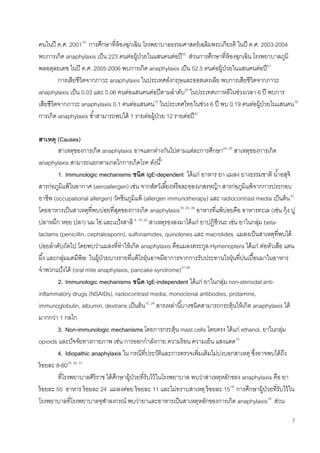 7
คนในปี ค.ศ. 200119
การศึกษาที่ห้องฉุกเฉิน โรงพยาบาลธรรมศาสตร์เฉลิมพระเกียรติ ในปี ค.ศ. 2003-2004
พบการเกิด anaphylaxis เป็น 223 คนต่อผู้ป่วยในแสนคนต่อปี20
ส่วนการศึกษาที่ห้องฉุกเฉิน โรงพยาบาลภูมิ
พลอดุลยเดช ในปี ค.ศ. 2005-2006 พบการเกิด anaphylaxis เป็น 52.5 คนต่อผู้ป่วยในแสนคนต่อปี21
การเสียชีวิตจากภาวะ anaphylaxis ในประเทศอังกฤษและออสเตรเลีย พบการเสียชีวิตจากภาวะ
anaphylaxis เป็น 0.03 และ 0.06 คนต่อแสนคนต่อปีตามลาดับ22
ในประเทศเกาหลีในช่วงเวลา 6 ปี พบการ
เสียชีวิตจากภาวะ anaphylaxis 0.1 คนต่อแสนคน15
ในประเทศไทยในช่วง 6 ปี พบ 0.19 คนต่อผู้ป่วยในแสนคน18
การเกิด anaphylaxis ซ้าสามารถพบได้ 1 รายต่อผู้ป่วย 12 รายต่อปี23
สาเหตุ (Causes)
สาเหตุของการเกิด anaphylaxis อาจแตกต่างกันไปตามแต่ละการศึกษา24, 25
สาเหตุของการเกิด
anaphylaxis สามารถแยกตามกลไกการเกิดโรค ดังนี้6
1. Immunologic mechanisms ชนิด IgE-dependent ได้แก่ อาหาร ยา แมลง ยางธรรมชาติ น้าอสุจิ
สารก่อภูมิแพ้ในอากาศ (aeroallergen) เช่น จากสัตว์เลี้ยงหรือละอองเกสรหญ้า สารก่อภูมิแพ้จากการประกอบ
อาชีพ (occupational allergen) วัคซีนภูมิแพ้ (allergen immunotherapy) และ radiocontrast media เป็นต้น10
โดยอาหารเป็นสาเหตุที่พบบ่อยที่สุดของการเกิด anaphylaxis18, 20, 26
อาหารที่แพ้บ่อยคือ อาหารทะเล (เช่น กุ้ง ปู
ปลาหมึก หอย ปลา) นม ไข่ และแป้งสาลี 4, 10, 25
สาเหตุรองลงมาได้แก่ ยาปฏิชีวนะ เช่น ยาในกลุ่ม beta-
lactams (penicillin, cephalosporin), sulfonamides, quinolones และ macrolides แมลงเป็นสาเหตุที่พบได้
บ่อยลาดับถัดไป โดยพบว่าแมลงที่ทาให้เกิด anaphylaxis คือแมลงตระกูล Hymenoptera ได้แก่ ต่อหัวเสือ แตน
ผึ้ง และกลุ่มมดมีพิษ ในผู้ป่วยบางรายที่แพ้ไรฝุ่นอาจมีอาการจากการรับประทานไรฝุ่นที่ปนเปื้อนมาในอาหาร
จาพวกแป้งได้ (oral mite anaphylaxis, pancake syndrome)27-29
2. Immunologic mechanisms ชนิด IgE-independent ได้แก่ ยาในกลุ่ม non-steroidal anti-
inflammatory drugs (NSAIDs), radiocontrast media, monoclonal antibodies, protamine,
immunoglobulin, albumin, dextrans เป็นต้น10, 24
สารเหล่านี้บางชนิดสามารถกระตุ้นให้เกิด anaphylaxis ได้
มากกว่า 1 กลไก
3. Non-immunologic mechanisms โดยการกระตุ้น mast cells โดยตรง ได้แก่ ethanol, ยาในกลุ่ม
opioids และปัจจัยทางกายภาพ เช่น การออกกาลังกาย ความร้อน ความเย็น แสงแดด10
4. Idiopathic anaphylaxis ใน กรณีที่ประวัติและการตรวจเพิ่มเติมไม่บ่งบอกสาเหตุ ซึ่งอาจพบได้ถึง
ร้อยละ 8-6024, 30, 31
ที่โรงพยาบาลศิริราช ได้ศึกษาผู้ป่วยที่รับไว้ในโรงพยาบาล พบว่าสาเหตุหลักของ anaphylaxis คือ ยา
ร้อยละ 50 อาหาร ร้อยละ 24 แมลงต่อย ร้อยละ 11 และไม่ทราบสาเหตุ ร้อยละ 1518
การศึกษาผู้ป่วยที่รับไว้ใน
โรงพยาบาลที่โรงพยาบาลจุฬาลงกรณ์ พบว่ายาและอาหารเป็นสาเหตุหลักของการเกิด anaphylaxis19
ส่วน
 
