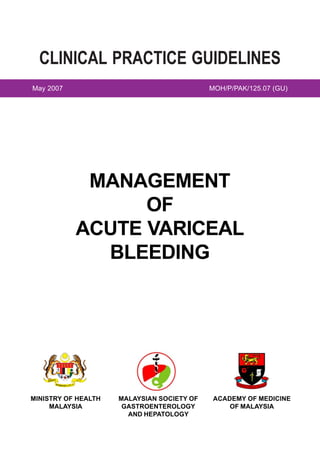 CLINICAL PRACTICE GUIDELINES
May 2007                                                                   MOH/P/PAK/125.07 (GU)




                                                  MANAGEMENT
                                                       OF
                                                 ACUTE VARICEAL
                                                   BLEEDING




           BE R                             I•
                  S A TU                 AKT
                           •BERUSAHA•BERB




MINISTRY OF HEALTH                                  MALAYSIAN SOCIETY OF    ACADEMY OF MEDICINE
     MALAYSIA                                        GASTROENTEROLOGY           OF MALAYSIA
                                                      AND HEPATOLOGY
 