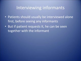 Interviewing informants
• Patients should usually be interviewed alone
first, before seeing any informants
• But if patient requests it, he can be seen
together with the informant
 