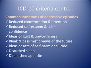 ICD-10 criteria contd…
Common symptoms of depressive episodes
Reduced concentration & attention
Reduced self-esteem & self –
confidence
Ideas of guilt & unworthiness
Bleak & pessimistic views of the future
Ideas or acts of self-harm or suicide
Disturbed sleep
Diminished appetite
 