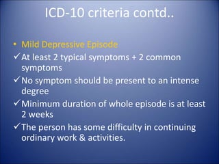 ICD-10 criteria contd..
• Mild Depressive Episode
At least 2 typical symptoms + 2 common
symptoms
No symptom should be present to an intense
degree
Minimum duration of whole episode is at least
2 weeks
The person has some difficulty in continuing
ordinary work & activities.
 