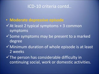 ICD-10 criteria contd..
• Moderate depressive episode
At least 2 typical symptoms + 3 common
symptoms
Some symptoms may be present to a marked
degree
Minimum duration of whole episode is at least
2 weeks
The person has considerable difficulty in
continuing social, work or domestic activities.
 