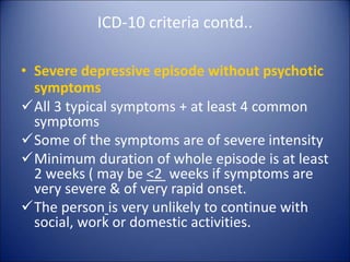 ICD-10 criteria contd..
• Severe depressive episode without psychotic
symptoms
All 3 typical symptoms + at least 4 common
symptoms
Some of the symptoms are of severe intensity
Minimum duration of whole episode is at least
2 weeks ( may be <2 weeks if symptoms are
very severe & of very rapid onset.
The person is very unlikely to continue with
social, work or domestic activities.
 