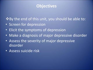 Objectives
By the end of this unit, you should be able to:
• Screen for depression
• Elicit the symptoms of depression
• Make a diagnosis of major depressive disorder
• Assess the severity of major depressive
disorder
• Assess suicide risk
 