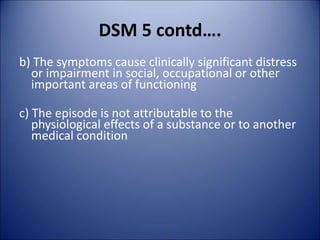 DSM 5 contd….
b) The symptoms cause clinically significant distress
or impairment in social, occupational or other
important areas of functioning
c) The episode is not attributable to the
physiological effects of a substance or to another
medical condition
 