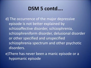 DSM 5 contd….
d) The occurrence of the major depressive
episode is not better explained by
schizoaffective disorder, schizophrenia,
schizophreniform disorder, delusional disorder
or other specified and unspecified
schizophrenia spectrum and other psychotic
disorders.
e)There has never been a manic episode or a
hypomanic episode
 