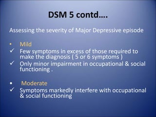 DSM 5 contd….
Assessing the severity of Major Depressive episode
• Mild
 Few symptoms in excess of those required to
make the diagnosis ( 5 or 6 symptoms )
 Only minor impairment in occupational & social
functioning .
• Moderate
 Symptoms markedly interfere with occupational
& social functioning
 
