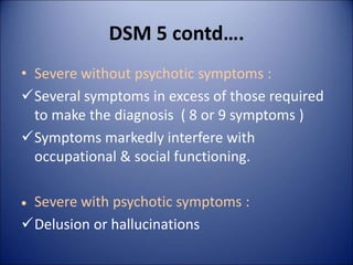 DSM 5 contd….
• Severe without psychotic symptoms :
Several symptoms in excess of those required
to make the diagnosis ( 8 or 9 symptoms )
Symptoms markedly interfere with
occupational & social functioning.
 Severe with psychotic symptoms :
Delusion or hallucinations
 