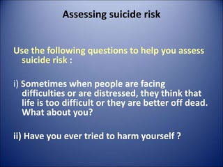 Assessing suicide risk
Use the following questions to help you assess
suicide risk :
i) Sometimes when people are facing
difficulties or are distressed, they think that
life is too difficult or they are better off dead.
What about you?
ii) Have you ever tried to harm yourself ?
 