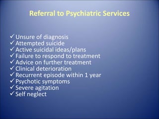 Referral to Psychiatric Services
Unsure of diagnosis
Attempted suicide
Active suicidal ideas/plans
Failure to respond to treatment
Advice on further treatment
Clinical deterioration
Recurrent episode within 1 year
Psychotic symptoms
Severe agitation
Self neglect
 