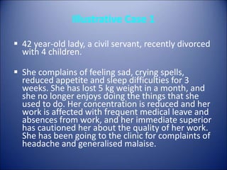 Illustrative Case 1
 42 year-old lady, a civil servant, recently divorced
with 4 children.
 She complains of feeling sad, crying spells,
reduced appetite and sleep difficulties for 3
weeks. She has lost 5 kg weight in a month, and
she no longer enjoys doing the things that she
used to do. Her concentration is reduced and her
work is affected with frequent medical leave and
absences from work, and her immediate superior
has cautioned her about the quality of her work.
She has been going to the clinic for complaints of
headache and generalised malaise.
 