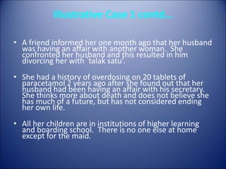 Illustrative Case 1 contd…
• A friend informed her one month ago that her husband
was having an affair with another woman. She
confronted her husband and this resulted in him
divorcing her with `talak satu’.
• She had a history of overdosing on 20 tablets of
paracetamol 2 years ago after she found out that her
husband had been having an affair with his secretary.
She thinks more about death and does not believe she
has much of a future, but has not considered ending
her own life.
• All her children are in institutions of higher learning
and boarding school. There is no one else at home
except for the maid.
 