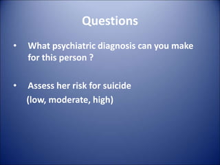 Questions
• What psychiatric diagnosis can you make
for this person ?
• Assess her risk for suicide
(low, moderate, high)
 