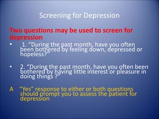 Screening for Depression
Two questions may be used to screen for
depression
• 1. “During the past month, have you often
been bothered by feeling down, depressed or
hopeless?”
• 2. “During the past month, have you often been
bothered by having little interest or pleasure in
doing things ?”
A “Yes” response to either or both questions
should prompt you to assess the patient for
depression
 