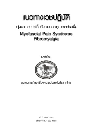 ฉบับที่ 1 พ.ศ. 2552

ISBN 978-974-300-906-8
จัดทำโดย
สมาคมการศึกษาเรื่องความปวดแห่งประเทศไทย
Myofascial Pain Syndrome
Fibromyalgia
แนวทางเวชปฏิบัติ
กลุ่มอาการปวดเรื้อรังระบบกระดูกและกล้ามเนื้อ
 