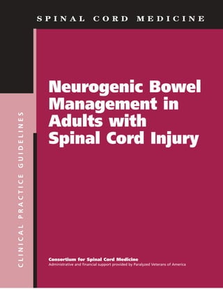 S P I N A L C O R D M E D I C I N ECLINICALPRACTICEGUIDELINES
Neurogenic Bowel
Management in
Adults with
Spinal Cord Injury
Consortium for Spinal Cord Medicine
Administrative and financial support provided by Paralyzed Veterans of America
 