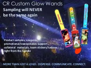 MORE THAN JUST A LOGO. DISPENSE. COMMUNICATE. CONNECT. 
Product samples, coupons, promotional/sweepstakes support , collateral materials, team stickers/tattoos right from the handle 
Sampling will NEVER be the same again 
CR Custom Glow Wands  