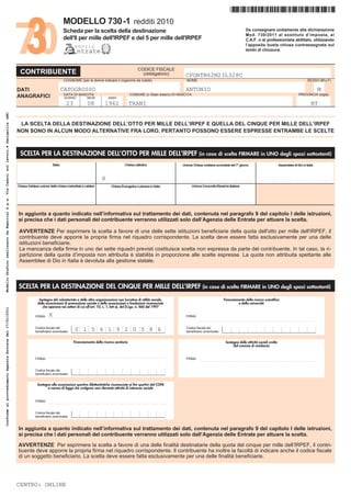 *CPGNTN62M23L328C*
                                                                                                                              MODELLO 730-1 redditi 2010
                                                                                                                              Scheda per la scelta della destinazione                                                                                                                     Da consegnare unitamente alla dichiarazione
                                                                                                                                                                                                                                                                                          Mod. 730/2011 al sostituto dʼimposta, al
                                                                                                                              dell'8 per mille dell'IRPEF e del 5 per mille dell'IRPEF                                                                                                    C.A.F. o al professionista abilitato, utilizzando
                                                                                                                                        genzia                                                                                                                                            lʼapposita busta chiusa contrassegnata sui
                                                                                                                                          ntrate                                                                                                                                          lembi di chiusura.



                                                                                                                                                                                              CODICE FISCALE
                                                                                         CONTRIBUENTE                                                                                           (obbligatorio)                        CPGNTN62M23L328C
                                                                                                                               COGNOME (per le donne indicare il cognome da nubile)                                                   NOME                                                                                                    SESSO (M o F)

                                                                                        DATI                                 CAPOGROSSO                                                                                               ANTONIO                                                                                                          M
                                                                                                                               DATA DI NASCITA                                         COMUNE (o Stato estero) DI NASCITA                                                                                                              PROVINCIA (sigla)
                                                                                        ANAGRAFICI                             GIORNO              MESE             ANNO

                                                                                                                                 23                08            1962                 TRANI                                                                                                                                                      BT
Modello Grafico realizzato da Namirial S.p.a. Via Caduti sul lavoro,4 Senigallia (AN)




                                                                                         LA SCELTA DELLA DESTINAZIONE DELLʼOTTO PER MILLE DELLʼIRPEF E QUELLA DEL CINQUE PER MILLE DELLʼIRPEF
                                                                                        NON SONO IN ALCUN MODO ALTERNATIVE FRA LORO. PERTANTO POSSONO ESSERE ESPRESSE ENTRAMBE LE SCELTE



                                                                                         SCELTA PER LA DESTINAZIONE DELL’OTTO PER MILLE DELL’IRPEF (in caso di scelta FIRMARE in UNO degli spazi sottostanti)
                                                                                                                     Stato                                                        Chiesa cattolica                                 Unione Chiese cristiane avventiste del 7° giorno                                  Assemblee di Dio in Italia



                                                                                        . . . . . . . . . . . . . . . . . . . . . . . . . . . . . . . . .     X
                                                                                                                                                            . . . . . . . . . . . . . . . . . . . . . . . . . . . . . . . . .   . . . . . . . . . . . . . . . . . . . . . . . . . . . . . . . . .   . . . . . . . . . . . . . . . . . . . . . . . . . . . . . . . . .
                                                                                        Chiesa Valdese unione delle chiese metodiste e valdesi                         Chiesa Evangelica Luterana in Italia                                Unione Comunità Ebraiche Italiane



                                                                                        . . . . . . . . . . . . . . . . . . . . . . . . . . . . . . . . .   . . . . . . . . . . . . . . . . . . . . . . . . . . . . . . . . .   . . . . . . . . . . . . . . . . . . . . . . . . . . . . . . . . .



                                                                                        In aggiunta a quanto indicato nellʼinformativa sul trattamento dei dati, contenuta nel paragrafo 9 del capitolo I delle istruzioni,
                                                                                        si precisa che i dati personali del contribuente verranno utilizzati solo dallʼAgenzia delle Entrate per attuare la scelta.

                                                                                         AVVERTENZE Per esprimere la scelta a favore di una delle sette istituzioni beneficiarie della quota dell'otto per mille dell'IRPEF, il
                                                                                         contribuente deve apporre la propria firma nel riquadro corrispondente. La scelta deve essere fatta esclusivamente per una delle
                                                                                         istituzioni beneficiarie.
                                                                                         La mancanza della firma in uno dei sette riquadri previsti costituisce scelta non espressa da parte del contribuente. In tal caso, la ri-
                                                                                         partizione della quota dʼimposta non attribuita è stabilita in proporzione alle scelte espresse. La quota non attribuita spettante alle
                                                                                         Assemblee di Dio in Italia è devoluta alla gestione statale.



                                                                                        SCELTA PER LA DESTINAZIONE DEL CINQUE PER MILLE DELL’IRPEF (in caso di scelta FIRMARE in UNO degli spazi sottostanti)
                                                                                                         Sostegno del volontariato e delle altre organizzazioni non lucrative di utilità sociale,                                                                      Finanziamento della ricerca scientifica
                                                                                                        delle associazioni di promozione sociale e delle associazioni e fondazioni riconosciute                                                                                 e della università
                                                                                                           che operano nei settori di cui all’art. 10, c. 1, lett a), del D.Lgs. n. 460 del 1997
Conforme al provvedimento Agenzia Entrate del 17/01/2011




                                                                                                      FIRMA       X
                                                                                                                 ........................................................................                                             FIRMA
                                                                                                                                                                                                                                                 ........................................................................

                                                                                                      Codice fiscale del                                                                                                              Codice fiscale del
                                                                                                      beneficiario (eventuale)          0 1 5 6 1 9 2 0 5 8 6                                                                         beneficiario (eventuale)


                                                                                                                                       Finanziamento della ricerca sanitaria                                                                                            Sostegno delle attività sociali svolte
                                                                                                                                                                                                                                                                             dal comune di residenza


                                                                                                                 ........................................................................
                                                                                                      FIRMA                                                                                                                           FIRMA
                                                                                                                                                                                                                                                 ........................................................................


                                                                                                      Codice fiscale del
                                                                                                      beneficiario (eventuale)


                                                                                                        Sostegno alle associazioni sportive dilettantistiche riconosciute ai fini sportivi dal CONI
                                                                                                               a norma di legge che svolgono una rilevante attività di interesse sociale


                                                                                                      FIRMA
                                                                                                                 ........................................................................


                                                                                                      Codice fiscale del
                                                                                                      beneficiario (eventuale)


                                                                                        In aggiunta a quanto indicato nellʼinformativa sul trattamento dei dati, contenuta nel paragrafo 9 del capitolo I delle istruzioni,
                                                                                        si precisa che i dati personali del contribuente verranno utilizzati solo dallʼAgenzia delle Entrate per attuare la scelta.
                                                                                        AVVERTENZE Per esprimere la scelta a favore di una delle finalità destinatarie della quota del cinque per mille dellʼIRPEF, il contri-
                                                                                        buente deve apporre la propria firma nel riquadro corrispondente. Il contribuente ha inoltre la facoltà di indicare anche il codice fiscale
                                                                                        di un soggetto beneficiario. La scelta deve essere fatta esclusivamente per una delle finalità beneficiarie.




                                                                                        CENTRO: ONLINE
 