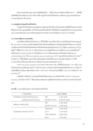 14
เนื่องจากโรคอ้วนมีสาเหตุจากหลายปัจจัยที่สัมพันธ์กัน ดังนั้นการรักษาจาเป็นต้องอาศัยวิธีการต่างๆ เพื่อให้ได้
ผลลัพธ์ที่ดีและมีประสิทธิภาพ นอกจากนั้น ควรให้การดูแลรักษาโรคอ้วนตั้งแต่เริ่มแรก เพื่อลดความรุนแรงของโรคอ้วนและ
ภาวะแทรกซ้อนต่างๆ ที่อาจตามมา
3.1 แผนภูมิแนวทางดูแลรักษาเด็กโรคอ้วน
การดูแลรักษาเด็กโรคอ้วนตามแผนภูมิแนวทางดูแลรักษาเด็กโรคอ้วน สาหรับแพทย์เวชปฏิบัติทั่วไปและกุมารแพทย์
ใช้เป็นแนวทางในการดูแลเด็กที่มีภาวะน้าหนักเกินและโรคอ้วนเบื้องต้น เพื่อให้เด็กมีการเจริญเติบโตปกติ ความรุนแรงของโรค
และภาวะแทรกซ้อนลดลง ก่อนการส่งต่อแพทย์เฉพาะทางหากมีภาวะแทรกซ้อนที่รุนแรง เช่น OSA, DM เป็นต้น
3.2 การตรวจเพื่อหาภาวะแทรกซ้อน
แนะนาให้ตรวจเลือดในเด็กโรคอ้วนอายุ 7 ปี ขึ้นไปที่มีภาวะแทรกซ้อน ได้แก่ ความดันเลือดสูง โรคของกระดูกและ
ข้อ ภาวะ OSA อาการของภาวะต่อต้านอินซูลิน เป็นต้น หรือเป็นกลุ่มเสี่ยงต่อภาวะไขมันในเลือดผิดปกติและเบาหวาน คือ มี
ประวัติครอบครัวเป็นโรคไขมันในเลือดผิดปกติ หรือโรคหัวใจและหลอดเลือดก่อนอายุ 55 ปี ในผู้ชาย และก่อนอายุ 65 ปี ใน
ผู้หญิง(40)
มีพี่น้อง บิดา มารดา ปูุ ย่า ตา หรือยายเป็นเบาหวาน หรือเด็กที่เกิดจากมารดาที่มีภาวะเบาหวานขณะตั้งครรภ์(41)
หรืออ้วนรุนแรง (morbid obesity) (3 A) โดยให้งดอาหาร 10-12 ชั่วโมงและส่งตรวจระดับไขมัน เอนไซม์ alanine
aminotransferase (ALT หรือ serum glutamic pyruvic transaminase, SGPT) และระดับน้าตาลหลังงดอาหาร (FBG)(38)
ส่วนเด็กอายุ 7 ปีขึ้นไปที่ไม่มีภาวะแทรกซ้อน ไม่เป็นกลุ่มเสี่ยง หรือไม่ได้อ้วนรุนแรง และในเด็กอายุน้อยกว่า 7 ปี ที่มี
ภาวะแทรกซ้อน หรืออ้วนรุนแรงพิจารณาตรวจเลือดตามความเหมาะสมในแต่ละราย(3 B)
การทา oral glucose tolerance test (OGTT) โดยการตรวจ FBG แล้วให้กินน้าตาลขนาด 1.75 กรัม/กก.ของ
น้าหนักอ้างอิงตามเกณฑ์ส่วนสูง (ไม่เกิน 75 กรัม) กินภายใน 5 นาที แล้วเจาะน้าตาลในเลือดหลังกินน้าตาลนาน 2 ชั่วโมง นา
ผลเลือดที่ได้มาประเมินความผิดปกติในตารางที่ 5 การทา OGTT พิจารณาทาในกรณีที่มีค่า FBG มากกว่าหรือเท่ากับ 100
มก./ดล.(3 A)(26)
กรณีสงสัยภาวะซึมเศร้า อาจประเมินเบื้องต้นโดยใช้แบบคัดกรองภาวะซึมเศร้าในเด็ก(Children’s Depression
Inventory; CDI) ฉบับภาษาไทย(42)
เพื่อประเมินความคิดและความรู้สึกซึมเศร้าของเด็กเอง และพิจารณาส่งปรึกษาจิตแพทย์
ต่อไป
ตารางที่ 5 การตรวจเพื่อประเมินภาวะแทรกซ้อนของเด็กโรคอ้วน
ภาวะแทรกซ้อน เกณฑ์การวินิจฉัย
Prediabetes: Impaired fasting glucose FBG > 100 mg/dL
Impaired glucose tolerance BG (OGTT at 2 hr) >140-199 mg/dL
Diabetes mellitus (DM)
FBG > 126 mg/dL
BG (OGTT at 2 hr) > 200 mg/dL
Dyslipidemia: (fasting 12-14 hr)
Triglyceride > 150 mg/dL
LDL-C > 130 mg/dL
Total cholesterol > 200 mg/dL
HDL-C < 40 mg/dL
 