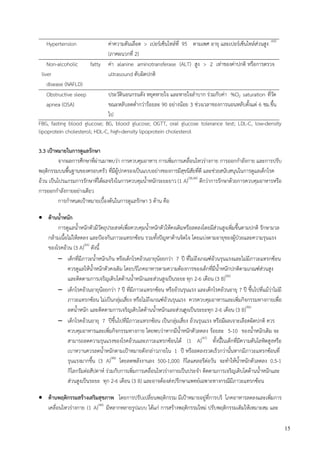 15
Hypertension ค่าความดันเลือด > เปอร์เซ็นไทล์ที่ 95 ตามเพศ อายุ และเปอร์เซ็นไทล์ส่วนสูง (43)
(ภาคผนวกที่ 2)
Non-alcoholic fatty
liver
disease (NAFLD)
ค่า alanine aminotransferase (ALT) สูง > 2 เท่าของค่าปกติ หรือการตรวจ
ultrasound ตับผิดปกติ
Obstructive sleep
apnea (OSA)
ประวัตินอนกรนดัง หยุดหายใจ และหายใจลาบาก ร่วมกับค่า %O2 saturation ที่วัด
ขณะหลับลดต่ากว่าร้อยละ 90 อย่างน้อย 3 ช่วงเวลาของการนอนหลับตั้งแต่ 6 ชม.ขึ้น
ไป
FBG, fasting blood glucose; BG, blood glucose; OGTT, oral glucose tolerance test; LDL-C, low-density
lipoprotein cholesterol; HDL-C, high-density lipoprotein cholesterol
3.3 เป้าหมายในการดูแลรักษา
จากผลการศึกษาที่ผ่านมาพบว่า การควบคุมอาหาร การเพิ่มการเคลื่อนไหวร่างกาย การออกกาลังกาย และการปรับ
พฤติกรรมบนพื้นฐานของครอบครัว ที่มีผู้ปกครองเป็นแบบอย่างของการมีสุขนิสัยที่ดี และช่วยสนับสนุนในการดูแลเด็กโรค
อ้วน เป็นโปรแกรมการรักษาที่ได้ผลจริงในการควบคุมน้าหนักระยะยาว (1 A)(38,44)
ดีกว่าการรักษาด้วยการควบคุมอาหารหรือ
การออกกาลังกายอย่างเดียว
การกาหนดเปูาหมายเบื้องต้นในการดูแลรักษา 3 ด้าน คือ
 ด้านน้าหนัก
การดูแลน้าหนักตัวมีวัตถุประสงค์เพื่อควบคุมน้าหนักตัวให้คงเดิมหรือลดลงโดยมีส่วนสูงเพิ่มขึ้นตามปกติ รักษามวล
กล้ามเนื้อไม่ให้ลดลง และปูองกันภาวะแทรกซ้อน รวมทั้งปัญหาด้านจิตใจ โดยแบ่งตามอายุของผู้ปุวยและความรุนแรง
ของโรคอ้วน (3 A)(45)
ดังนี้
 เด็กที่มีภาวะน้าหนักเกิน หรือเด็กโรคอ้วนอายุน้อยกว่า 7 ปี ที่ไม่ถึงเกณฑ์อ้วนรุนแรงและไม่มีภาวะแทรกซ้อน
ควรดูแลให้น้าหนักตัวคงเดิม โดยบริโภคอาหารตามความต้องการของเด็กที่มีน้าหนักปกติตามเกณฑ์ส่วนสูง
และติดตามการเจริญเติบโตด้านน้าหนักและส่วนสูงเป็นระยะ ทุก 2-6 เดือน (3 B)(46)
 เด็กโรคอ้วนอายุน้อยกว่า 7 ปี ที่มีภาวะแทรกซ้อน หรืออ้วนรุนแรง และเด็กโรคอ้วนอายุ 7 ปี ขึ้นไปที่แม้ว่าไม่มี
ภาวะแทรกซ้อน ไม่เป็นกลุ่มเสี่ยง หรือไม่ถึงเกณฑ์อ้วนรุนแรง ควรควบคุมอาหารและเพิ่มกิจกรรมทางกายเพื่อ
ลดน้าหนัก และติดตามการเจริญเติบโตด้านน้าหนักและส่วนสูงเป็นระยะทุก 2-6 เดือน (3 B)(46)
 เด็กโรคอ้วนอายุ 7 ปีขึ้นไปที่มีภาวะแทรกซ้อน เป็นกลุ่มเสี่ยง อ้วนรุนแรง หรือมีผลเจาะเลือดผิดปกติ ควร
ควบคุมอาหารและเพิ่มกิจกรรมทางกาย โดยพบว่าหากมีน้าหนักตัวลดลง ร้อยละ 5-10 ของน้าหนักเดิม จะ
สามารถลดความรุนแรงของโรคอ้วนและภาวะแทรกซ้อนได้ (1 A)(47)
ทั้งนี้ในเด็กที่มีความดันโลหิตสูงหรือ
เบาหวานควรลดน้าหนักตามเปูาหมายดังกล่าวภายใน 1 ปี หรือลดลงรวดเร็วกว่านั้นหากมีภาวะแทรกซ้อนที่
รุนแรงมากขึ้น (3 A)(48)
โดยลดพลังงานลง 500-1,000 กิโลแคลอรีต่อวัน จะทาให้น้าหนักตัวลดลง 0.5-1
กิโลกรัมต่อสัปดาห์ ร่วมกับการเพิ่มการเคลื่อนไหวร่างกายเป็นประจา ติดตามการเจริญเติบโตด้านน้าหนักและ
ส่วนสูงเป็นระยะ ทุก 2-6 เดือน (3 B) และอาจต้องส่งปรึกษาแพทย์เฉพาะทางกรณีมีภาวะแทรกซ้อน
 ด้านพฤติกรรมสร้างเสริมสุขภาพ โดยการปรับเปลี่ยนพฤติกรรม มีเปูาหมายอยู่ที่การบริ โภคอาหารลดลงและเพิ่มการ
เคลื่อนไหวร่างกาย (1 A)(44)
มีหลากหลายรูปแบบ ได้แก่ การสร้างพฤติกรรมใหม่ ปรับพฤติกรรมเดิมให้เหมาะสม และ
 
