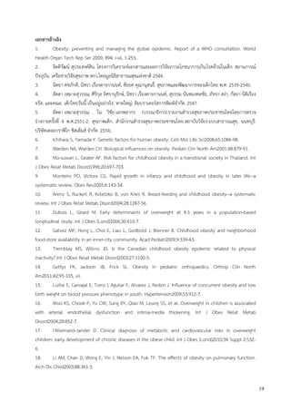 19
เอกสารอ้างอิง
1. Obesity: preventing and managing the global epidemic. Report of a WHO consultation. World
Health Organ Tech Rep Ser 2000; 894: i-xii, 1-253.
2. จิตติวัฒน์ สุประสงค์สิน. โครงการวิเคราะห์เอกสารและผลการวิจัยภาวะโภชนาการเกิน.โรคอ้วนในเด็ก: สถานการณ์
ปัจจุบัน. เครือข่ายวิจัยสุขภาพ สกว.โดยมูลนิธิสาธารณสุขแห่งชาติ 2544.
3. นิตยา คชภักดี, นิชรา เรืองดารกานนท์, ชัยยศ คุณานุสนธิ์. สุขภาพและพัฒนาการของเด็กไทย พ.ศ. 2539-2540.
4. ลัดดา เหมาะสุวรรณ, ศิริกุล อิศรานุรักษ์, นิชรา เรืองดารกานนท์, สุธรรม นันทมงคลชัย, ภัทรา สง่า, กัลยา นิติเรือง
จรัส, และคณะ. เด็กไทยวันนี้ เป็นอยู่อย่างไร. หาดใหญ่: ลิมบราเดอร์สการพิมพ์จากัด. 2547.
5. ลัดดา เหมาะสุวรรณ . ใน: วิชัย เอกพลากร (บรรณาธิการ).รายงานสารวจสุขภาพประชาชนไทยโดยการตรวจ
ร่างกายครั้งที่ 4 พ.ศ.2551-2: สุขภาพเด็ก. สานักงานสารวจสุขภาพประชาชนไทย สถาบันวิจัยระบบสาธารณสุข. นนทบุรี:
บริษัทเดอะกราฟิโก ซิสเต็มส์ จากัด. 2554;.
6. Ichihara S, Yamada Y. Genetic factors for human obesity. Cell Mol Life Sci2008;65:1086-98.
7. Warden NA, Warden CH. Biological influences on obesity. Pediatr Clin North Am2001;48:879-91.
8. Mo-suwan L, Geater AF. Risk factors for childhood obesity in a transitional society in Thailand. Int
J Obes Relat Metab Disord1996;20:697-703.
9. Monteiro PO, Victora CG. Rapid growth in infancy and childhood and obesity in later life--a
systematic review. Obes Rev2005;6:143-54.
10. Arenz S, Ruckerl R, Koletzko B, von Kries R. Breast-feeding and childhood obesity--a systematic
review. Int J Obes Relat Metab Disord2004;28:1247-56.
11. Dubois L, Girard M. Early determinants of overweight at 4.5 years in a population-based
longitudinal study. Int J Obes (Lond)2006;30:610-7.
12. Galvez MP, Hong L, Choi E, Liao L, Godbold J, Brenner B. Childhood obesity and neighborhood
food-store availability in an inner-city community. Acad Pediatr2009;9:339-43.
13. Tremblay MS, Willms JD. Is the Canadian childhood obesity epidemic related to physical
inactivity? Int J Obes Relat Metab Disord2003;27:1100-5.
14. Gettys FK, Jackson JB, Frick SL. Obesity in pediatric orthopaedics. Orthop Clin North
Am2011;42:95-105, vii.
15. Lurbe E, Carvajal E, Torro I, Aguilar F, Alvarez J, Redon J. Influence of concurrent obesity and low
birth weight on blood pressure phenotype in youth. Hypertension2009;53:912-7.
16. Woo KS, Chook P, Yu CW, Sung RY, Qiao M, Leung SS, et al. Overweight in children is associated
with arterial endothelial dysfunction and intima-media thickening. Int J Obes Relat Metab
Disord2004;28:852-7.
17. l'Allemand-Jander D. Clinical diagnosis of metabolic and cardiovascular risks in overweight
children: early development of chronic diseases in the obese child. Int J Obes (Lond)2010;34 Suppl 2:S32-
6.
18. Li AM, Chan D, Wong E, Yin J, Nelson EA, Fok TF. The effects of obesity on pulmonary function.
Arch Dis Child2003;88:361-3.
 