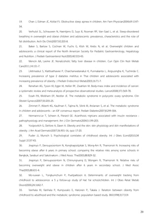 20
19. Chan J, Edman JC, Koltai PJ. Obstructive sleep apnea in children. Am Fam Physician2004;69:1147-
54.
20. Verhulst SL, Schrauwen N, Haentjens D, Suys B, Rooman RP, Van Gaal L, et al. Sleep-disordered
breathing in overweight and obese children and adolescents: prevalence, characteristics and the role of
fat distribution. Arch Dis Child2007;92:205-8.
21. Baker S, Barlow S, Cochran W, Fuchs G, Klish W, Krebs N, et al. Overweight children and
adolescents: a clinical report of the North American Society for Pediatric Gastroenterology, Hepatology
and Nutrition. J Pediatr Gastroenterol Nutr2005;40:533-43.
22. Mencin AA, Lavine JE. Nonalcoholic fatty liver disease in children. Curr Opin Clin Nutr Metab
Care2011;14:151-7.
23. Likitmaskul S, Kiattisathavee P, Chaichanwatanakul K, Punnakanta L, Angsusingha K, Tuchinda C.
Increasing prevalence of type 2 diabetes mellitus in Thai children and adolescents associated with
increasing prevalence of obesity. J Pediatr Endocrinol Metab2003;16:71-7.
24. Renehan AG, Tyson M, Egger M, Heller RF, Zwahlen M. Body-mass index and incidence of cancer:
a systematic review and meta-analysis of prospective observational studies. Lancet2008;371:569-78.
25. Essah PA, Wickham EP, Nestler JE. The metabolic syndrome in polycystic ovary syndrome. Clin
Obstet Gynecol2007;50:205-25.
26. Zimmet P, Alberti KG, Kaufman F, Tajima N, Silink M, Arslanian S, et al. The metabolic syndrome
in children and adolescents - an IDF consensus report. Pediatr Diabetes2007;8:299-306.
27. Hermanns-Le T, Scheen A, Pierard GE. Acanthosis nigricans associated with insulin resistance :
pathophysiology and management. Am J Clin Dermatol2004;5:199-203.
28. Yosipovitch G, DeVore A, Dawn A. Obesity and the skin: skin physiology and skin manifestations of
obesity. J Am Acad Dermatol2007;56:901-16; quiz 17-20.
29. Puder JJ, Munsch S. Psychological correlates of childhood obesity. Int J Obes (Lond)2010;34
Suppl 2:S37-43.
30. Jirapinyo P, Densupsoontorn N, Kongtragoolpitak S, Wong-Arn R, Thamonsiri N. Increasing risks of
becoming obese after 6 years in primary school: comparing the relative risks among some schools in
Bangkok, Saraburi and Sakolnakorn. J Med Assoc Thai2005;88:829-32.
31. Jirapinyo P, Densupsoontorn N, Chinrungrueng D, Wongarn R, Thamonsiri N. Relative risks of
becoming overweight and obese in children after 6 years in secondary school. J Med Assoc
Thai2005;88:651-4.
32. Mo-suwan L, Tongkumchum P, Puetpaiboon A. Determinants of overweight tracking from
childhood to adolescence: a 5 y follow-up study of Hat Yai schoolchildren. Int J Obes Relat Metab
Disord2000;24:1642-7.
33. Vanhala M, Vanhala P, Kumpusalo E, Halonen P, Takala J. Relation between obesity from
childhood to adulthood and the metabolic syndrome: population based study. BMJ1998;317:319.
 