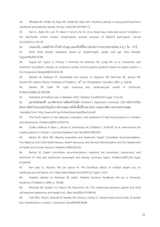 21
34. Whitaker RC, Wright JA, Pepe MS, Seidel KD, Dietz WH. Predicting obesity in young adulthood from
childhood and parental obesity. N Engl J Med1997;337:869-73.
35. Parr CL, Batty GD, Lam TH, Barzi F, Fang X, Ho SC, et al. Body-mass index and cancer mortality in
the Asia-Pacific Cohort Studies Collaboration: pooled analyses of 424,519 participants. Lancet
Oncol2010;11:741-52.
36. กรมอนามัย. เกณฑ์อ้างอิง น้าหนัก ส่วนสูง และเครื่องชี้วัดภาวะโภชนาการของประชาชนไทย อายุ 1 วัน - 19 ปี.
37. WHO Child Growth Standards based on length/height, weight and age. Acta Paediatr
Suppl2006;450:76-85.
38. August GP, Caprio S, Fennoy I, Freemark M, Kaufman FR, Lustig RH, et al. Prevention and
treatment of pediatric obesity: an endocrine society clinical practice guideline based on expert opinion. J
Clin Endocrinol Metab2008;93:4576-99.
39. Skelton JA, Rudolph CC. Overweight and obesity. In: Kliegman RM, Behrman RE, Jenson HB,
Stanton BF, editors. Nelson Textbook of Pediatrics. 18th
ed. Philadelphia: Saunders; 2007. p. 232-42.
40. Daniels SR, Greer FR. Lipid screening and cardiovascular health in childhood.
Pediatrics2008;122:198-208.
41. Standards of medical care in diabetes--2012. Diabetes Care2012;35 Suppl 1:S11-63.
42. อุมาพรตรังสมบัติ. แบบคัดกรองภาวะซึมเศร้าในเด็ก (Children’s Depression Inventory: CDI) ฉบับภาษาไทย
โครงการจัดทาโปรแกรมสาเร็จรูปในการสารวจสุขภาพจิตในพื้นที่ปี พ.ศ.2545 กรมสุขภาพจิต กระทรวงสาธารณสุข
Available from: http://www.dmh.go.th/test/download/files/cdi.pdf.
43. The fourth report on the diagnosis, evaluation, and treatment of high blood pressure in children
and adolescents. Pediatrics2004;114:555-76.
44. Oude Luttikhuis H, Baur L, Jansen H, Shrewsbury VA, O'Malley C, Stolk RP, et al. Interventions for
treating obesity in children. Cochrane Database Syst Rev2009:CD001872.
45. Barlow SE, Dietz WH. Obesity evaluation and treatment: Expert Committee recommendations.
The Maternal and Child Health Bureau, Health Resources and Services Administration and the Department
of Health and Human Services. Pediatrics1998;102:E29.
46. Barlow SE. Expert committee recommendations regarding the prevention, assessment, and
treatment of child and adolescent overweight and obesity: summary report. Pediatrics2007;120 Suppl
4:S164-92.
47. Van Gaal LF, Wauters MA, De Leeuw IH. The beneficial effects of modest weight loss on
cardiovascular risk factors. Int J Obes Relat Metab Disord1997;21 Suppl 1:S5-9.
48. Pediatric obesity. In: Kleinman RE, editor. Pediatric Nutrition Handbook. 6th ed. IL: American
Academy of Pediatrics; 2009. p. 733-82.
49. Wrotniak BH, Epstein LH, Paluch RA, Roemmich JN. The relationship between parent and child
self-reported adherence and weight loss. Obes Res2005;13:1089-96.
50. Turk MW, Yang K, Hravnak M, Sereika SM, Ewing LJ, Burke LE. Randomized clinical trials of weight
loss maintenance: a review. J Cardiovasc Nurs2009;24:58-80.
 