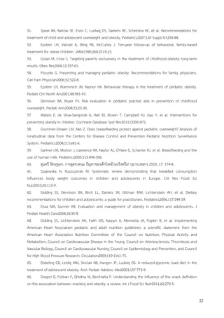 22
51. Spear BA, Barlow SE, Ervin C, Ludwig DS, Saelens BE, Schetzina KE, et al. Recommendations for
treatment of child and adolescent overweight and obesity. Pediatrics2007;120 Suppl 4:S254-88.
52. Epstein LH, Valoski A, Wing RR, McCurley J. Ten-year follow-up of behavioral, family-based
treatment for obese children. JAMA1990;264:2519-23.
53. Golan M, Crow S. Targeting parents exclusively in the treatment of childhood obesity: long-term
results. Obes Res2004;12:357-61.
54. Plourde G. Preventing and managing pediatric obesity. Recommendations for family physicians.
Can Fam Physician2006;52:322-8.
55. Epstein LH, Roemmich JN, Raynor HA. Behavioral therapy in the treatment of pediatric obesity.
Pediatr Clin North Am2001;48:981-93.
56. Dennison BA, Boyer PS. Risk evaluation in pediatric practice aids in prevention of childhood
overweight. Pediatr Ann2004;33:25-30.
57. Waters E, de Silva-Sanigorski A, Hall BJ, Brown T, Campbell KJ, Gao Y, et al. Interventions for
preventing obesity in children. Cochrane Database Syst Rev2011:CD001871.
58. Grummer-Strawn LM, Mei Z. Does breastfeeding protect against pediatric overweight? Analysis of
longitudinal data from the Centers for Disease Control and Prevention Pediatric Nutrition Surveillance
System. Pediatrics2004;113:e81-6.
59. Gartner LM, Morton J, Lawrence RA, Naylor AJ, O'Hare D, Schanler RJ, et al. Breastfeeding and the
use of human milk. Pediatrics2005;115:496-506.
60. สุนทรี รัตนชูเอก. การดูดขวดนม ปัญหาของเด็กโรคอ้วนจริงหรือ? กุมารเวชสาร 2553; 17: 174-8. .
61. Szajewska H, Ruszczynski M. Systematic review demonstrating that breakfast consumption
influences body weight outcomes in children and adolescents in Europe. Crit Rev Food Sci
Nutr2010;50:113-9.
62. Gidding SS, Dennison BA, Birch LL, Daniels SR, Gillman MW, Lichtenstein AH, et al. Dietary
recommendations for children and adolescents: a guide for practitioners. Pediatrics2006;117:544-59.
63. Eissa MA, Gunner KB. Evaluation and management of obesity in children and adolescents. J
Pediatr Health Care2004;18:35-8.
64. Gidding SS, Lichtenstein AH, Faith MS, Karpyn A, Mennella JA, Popkin B, et al. Implementing
American Heart Association pediatric and adult nutrition guidelines: a scientific statement from the
American Heart Association Nutrition Committee of the Council on Nutrition, Physical Activity and
Metabolism, Council on Cardiovascular Disease in the Young, Council on Arteriosclerosis, Thrombosis and
Vascular Biology, Council on Cardiovascular Nursing, Council on Epidemiology and Prevention, and Council
for High Blood Pressure Research. Circulation2009;119:1161-75.
65. Ebbeling CB, Leidig MM, Sinclair KB, Hangen JP, Ludwig DS. A reduced-glycemic load diet in the
treatment of adolescent obesity. Arch Pediatr Adolesc Med2003;157:773-9.
66. Gregori D, Foltran F, Ghidina M, Berchialla P. Understanding the influence of the snack definition
on the association between snacking and obesity: a review. Int J Food Sci Nutr2011;62:270-5.
 