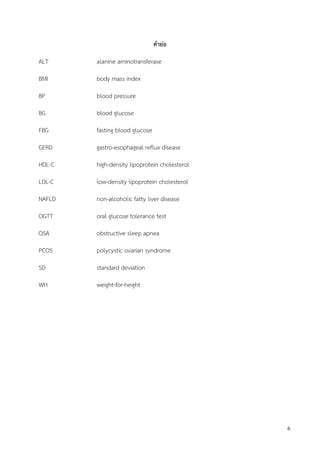 6
คาย่อ
ALT alanine aminotransferase
BMI body mass index
BP blood pressure
BG blood glucose
FBG fasting blood glucose
GERD gastro-esophageal reflux disease
HDL-C high-density lipoprotein cholesterol
LDL-C low-density lipoprotein cholesterol
NAFLD non-alcoholic fatty liver disease
OGTT oral glucose tolerance test
OSA obstructive sleep apnea
PCOS polycystic ovarian syndrome
SD standard deviation
WH weight-for-height
 