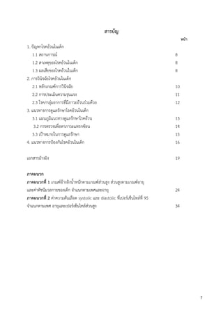 7
สารบัญ
หน้า
1. ปัญหาโรคอ้วนในเด็ก
1.1 สถานการณ์ 8
1.2 สาเหตุของโรคอ้วนในเด็ก 8
1.3 ผลเสียของโรคอ้วนในเด็ก 8
2. การวินิจฉัยโรคอ้วนในเด็ก
2.1 หลักเกณฑ์การวินิจฉัย 10
2.2 การประเมินความรุนแรง 11
2.3 โรค/กลุ่มอาการที่มีภาวะอ้วนร่วมด้วย 12
3. แนวทางการดูแลรักษาโรคอ้วนในเด็ก
3.1 แผนภูมิแนวทางดูแลรักษาโรคอ้วน 13
3.2 การตรวจเพื่อหาภาวะแทรกซ้อน 14
3.3 เปูาหมายในการดูแลรักษา 15
4. แนวทางการปูองกันโรคอ้วนในเด็ก 16
เอกสารอ้างอิง 19
ภาคผนวก
ภาคผนวกที่ 1 เกณฑ์อ้างอิงน้าหนักตามเกณฑ์ส่วนสูง ส่วนสูงตามเกณฑ์อายุ
และค่าดัชนีมวลกายของเด็ก จาแนกตามเพศและอายุ 24
ภาคผนวกที่ 2 ค่าความดันเลือด systolic และ diastolic ที่เปอร์เซ็นไทล์ที่ 95
จาแนกตามเพศ อายุและเปอร์เซ็นไทล์ส่วนสูง 34
 
