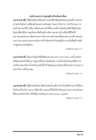 สรุปคําแนะนําการดูแลผูปวยโรคขอเขาเสื่อม
แนะนําอยางยิ่ง ใหผูปวยขอเขาเสื่อมทุกรายควรไดรับขอมูลถึงวัตถุประสงคในการรักษา
ความสําคัญในการเปลี่ยนลักษณะความเปนอยู การออกกําลังกาย การทํากิจกรรม การ
ลดน้ําหนัก และวิธีการอื่นๆ เพื่อลดแรงกระทําที่ขอ รวมทั้งกระตุนสรางเสริมใหผูปวยโรค
ขอเขาเสื่อมไดรับการอุปนิเทศ เพื่อเรียนรูการจัดการตนเอง ปรับเปลี่ยนวิถีชีวิตให
เหมาะสมตลอดจนการติดตามผลการรักษาอยางสม่ําเสมอเพื่อประเมินการบริบาลตนเอง
(self care) และความสามารถในการทํากิจวัตรประจําวันของผูปวย รวมทั้งเพื่อสรางเสริม
การดูแลตนเองของผูปวย
Grade A Level 1++
แนะนําอยางยิ่ง ใหแนะนําผูปวยที่มีดัชนีมวลกายมากกวา 23 กก./ตร.ม. ลดน้ําหนักลง
ใหอยูในระดับใกลเคียงมาตรฐานหรืออยางนอยรอยละ 5 ของน้ําหนักตัวขณะที่มีอาการ
ปวดขอ และคงรักษาน้ําหนักในระดับที่ต่ําไว โดยมีแผนงานปรับเปลี่ยนโภชนาการและการ
ออกกําลังกายที่เหมาะสม
Grade A Level 1++
แนะนําอยางยิ่ง ใหผูปวยโรคขอเขาเสื่อมในชองดานเดียว (ดานในหรือดานนอก) ซึ่งมีเขา
ไมมั่นคง ทั้งขาโกง (varus) หรือขาฉิ่ง (valgus) ที่ยังไมถึงระดับรุนแรง (KL3) สวมสนับเขา
ที่มีแกนเหล็กดานขาง หรือใชอุปกรณพยุงเขา (knee brace / support)
Grade A Level 1++
หน้า 9
 