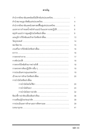 สารบัญ
คํานําราชวิทยาลัยแพทยออรโธปดิกสแหงประเทศไทย ...……..…………….. 1
คํานําสมาคมรูมาติสซั่มแหงประเทศไทย ……………………...…………….. 4
คํานําราชวิทยาลัยแพทยเวชศาสตรฟนฟูแหงประเทศไทย ........................... 6
แนวทางการกําหนดน้ําหนักคําแนะนําในแนวทางเวชปฏิบัติ............……….. 8
สรุปคําแนะนําการดูแลผูปวยโรคขอเขาเสื่อม ……………………………….. 9
แผนภูมิการวินิจฉัยและรักษาโรคขอเขาเสื่อม………………………………. 13
วัตถุประสงค ………………………………………………………………… 14
พยาธิสภาพ………………………………………………………………….. 15
เกณฑในการวินิจฉัยโรคขอเขาเสื่อม ……………………………………….. 16
อาการ ………………………………………………………………………. 16
การตรวจรางกาย …………………………………………………………… 17
การซักประวัติ ………………………………………………………………. 18
การตรวจวินิจฉัยดวยภาพถายรังสี …………………………………………. 18
การตรวจทางหองปฏิบัติการอื่น ๆ …………………………………………. 19
การประเมินความรุนแรงของโรค …………………………………………… 19
เปาหมายการรักษาโรคขอเขาเสื่อม ………………………………………… 20
การบําบัดโรคขอเขาเสื่อม
การบําบัดโดยไมใชยา …………………………………………….. 20
การบําบัดดวยยา ………………………………………………….. 24
การบําบัดโดยการผาตัด ………………………………………….. 32
ขอบงชี้การผาตัดเปลี่ยนขอเขาเทียม ……………………………………. 38
การเตรียมผูปวยกอนผาตัด ..................................................................... 39
การประเมินผลการรักษาและการติดตามผล ……………………………….. 39
บรรณานุกรม ………………………………………………………………… 41
หน้า 11
 