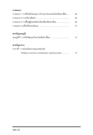 ภาคผนวก
ภาคผนวก 1 การวินิจฉัยโรคและการจําแนกประเภทของโรคขอเขาเสื่อม …. 60
ภาคผนวก 2 การบริหารขอเขา ……………………………………………… 62
ภาคผนวก 3 การฟนฟูผูปวยหลังผาตัดเปลี่ยนขอเขาเทียม…………………. 66
ภาคผนวก 4 เครื่องมือประเมินผล ………………………………………….. 70
สารบัญแผนภูมิ
แผนภูมิที่ 1 การวินิจฉัยและรักษาโรคขอเขาเสื่อม ………………………… 13
สารบัญตาราง
ตารางที่ 1 การประเมินความรุนแรงของโรค
(Kellgren-Lawrence radiographic grading scale) ……...... 19
หน้า 12
 