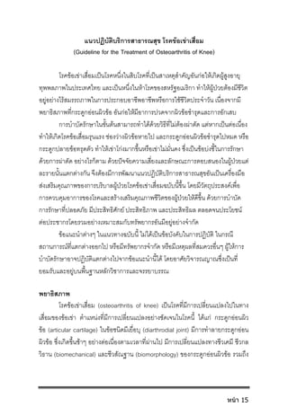แนวปฏิบัติบริการสาธารณสุข โรคขอเขาเสื่อม
(Guideline for the Treatment of Osteoarthritis of Knee)
โรคขอเขาเสื่อมเปนโรคหนึ่งในสิบโรคที่เปนสาเหตุสําคัญอันกอใหเกิดผูสูงอายุ
ทุพพลภาพในประเทศไทย และเปนหนึ่งในหาโรคของสหรัฐอเมริกา ทําใหผูปวยตองมีชีวิต
อยูอยางไรสมรรถภาพในการประกอบอาชีพอาชีพหรือการใชชีวิตประจําวัน เนื่องจากมี
พยาธิสภาพที่กระดูกออนผิวขอ อันกอใหมีอาการปวดจากผิวขอชํารุดและการอักเสบ
การบําบัดรักษาในขั้นตนสามารถทําไดดวยวิธีที่ไมตองผาตัด แตหากเปนตอเนื่อง
ทําใหเกิดโรคขอเสื่อมรุนแรง ชองวางผิวขอหายไป และกระดูกออนผิวขอชํารุดไปหมด หรือ
กระดูกปลายขอทรุดตัว ทําใหเขาโกงมากขึ้นหรือเขาไมมั่นคง ซึ่งเปนขอบงชี้ในการรักษา
ดวยการผาตัด อยางไรก็ตาม ดวยปจจัยความเสี่ยงและลักษณะการตอบสนองในผูปวยแต
ละรายนั้นแตกตางกัน จึงตองมีการพัฒนาแนวปฏิบัติบริการสาธารณสุขอันเปนเครื่องมือ
สงเสริมคุณภาพของการบริบาลผูปวยโรคขอเขาเสื่อมฉบับนี้ขึ้น โดยมีวัตถุประสงคเพื่อ
การควบคุมอาการของโรคและสรางเสริมคุณภาพชีวิตของผูปวยใหดีขึ้น ดวยการบําบัด
การรักษาที่ปลอดภัย มีประสิทธิศักย ประสิทธิภาพ และประสิทธิผล ตลอดจนประโยชน
ตอประชากรโดยรวมอยางเหมาะสมกับทรัพยากรอันมีอยูอยางจํากัด
ขอแนะนําตางๆ ในแนวทางฉบับนี้ ไมไดเปนขอบังคับในการปฏิบัติ ในกรณี
สถานการณที่แตกตางออกไป หรือมีทรัพยากรจํากัด หรือมีเหตุผลที่สมควรอื่นๆ ผูใหการ
บําบัดรักษาอาจปฏิบัติแตกตางไปจากขอแนะนํานี้ได โดยอาศัยวิจารณญาณซึ่งเปนที่
ยอมรับและอยูบนพื้นฐานหลักวิชาการและจรรยาบรรณ
พยาธิสภาพ
โรคขอเขาเสื่อม (osteoarthritis of knee) เปนโรคที่มีการเปลี่ยนแปลงไปในทาง
เสื่อมของขอเขา ตําแหนงที่มีการเปลี่ยนแปลงอยางชัดเจนในโรคนี้ ไดแก กระดูกออนผิว
ขอ (articular cartilage) ในขอชนิดมีเยื่อบุ (diarthrodial joint) มีการทําลายกระดูกออน
ผิวขอ ซึ่งเกิดขึ้นชาๆ อยางตอเนื่องตามเวลาที่ผานไป มีการเปลี่ยนแปลงทางชีวเคมี ชีวกล
วิธาน (biomechanical) และชีวสัณฐาน (biomorphology) ของกระดูกออนผิวขอ รวมถึง
หน้า 15
 