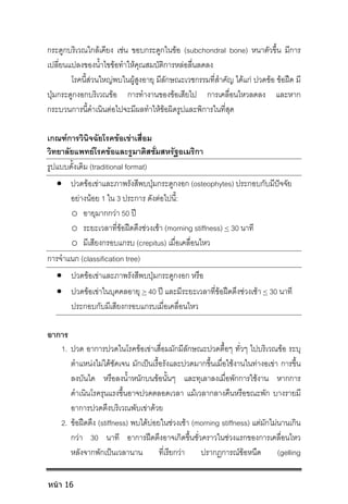 กระดูกบริเวณใกลเคียง เชน ขอบกระดูกในขอ (subchondral bone) หนาตัวขึ้น มีการ
เปลี่ยนแปลงของน้ําไขขอทําใหคุณสมบัติการหลอลื่นลดลง
โรคนี้สวนใหญพบในผูสูงอายุ มีลักษณะเวชกรรมที่สําคัญ ไดแก ปวดขอ ขอฝด มี
ปุมกระดูกงอกบริเวณขอ การทํางานของขอเสียไป การเคลื่อนไหวลดลง และหาก
กระบวนการนี้ดําเนินตอไปจะมีผลทําใหขอผิดรูปและพิการในที่สุด
เกณฑการวินิจฉัยโรคขอเขาเสื่อม
วิทยาลัยแพทยโรคขอและรูมาติสซั่มสหรัฐอเมริกา
รูปแบบดั้งเดิม (traditional format)
 ปวดขอเขาและภาพรังสีพบปุมกระดูกงอก (osteophytes) ประกอบกับมีปจจัย
อยางนอย 1 ใน 3 ประการ ดังตอไปนี้:
o อายุมากกวา 50 ป
o ระยะเวลาที่ขอฝดตึงชวงเชา (morning stiffness) < 30 นาที
o มีเสียงกรอบแกรบ (crepitus) เมื่อเคลื่อนไหว
การจําแนก (classification tree)
 ปวดขอเขาและภาพรังสีพบปุมกระดูกงอก หรือ
 ปวดขอเขาในบุคคลอายุ > 40 ป และมีระยะเวลาที่ขอฝดตึงชวงเชา < 30 นาที
ประกอบกับมีเสียงกรอบแกรบเมื่อเคลื่อนไหว
อาการ
1. ปวด อาการปวดในโรคขอเขาเสื่อมมักมีลักษณะปวดตื้อๆ ทั่วๆ ไปบริเวณขอ ระบุ
ตําแหนงไมไดชัดเจน มักเปนเรื้อรังและปวดมากขึ้นเมื่อใชงานในทางอเขา การขึ้น
ลงบันได หรือลงน้ําหนักบนขอนั้นๆ และทุเลาลงเมื่อพักการใชงาน หากการ
ดําเนินโรครุนแรงขึ้นอาจปวดตลอดเวลา แมเวลากลางคืนหรือขณะพัก บางรายมี
อาการปวดตึงบริเวณพับเขาดวย
2. ขอฝดตึง (stiffness) พบไดบอยในชวงเชา (morning stiffness) แตมักไมนานเกิน
กวา 30 นาที อาการฝดตึงอาจเกิดขึ้นชั่วคราวในชวงแรกของการเคลื่อนไหว
หลังจากพักเปนเวลานาน ที่เรียกวา ปรากฏการณขอหนืด (gelling
หน้า 16
 