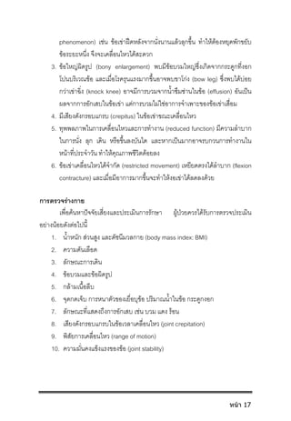 phenomenon) เชน ขอเขาฝดหลังจากนั่งนานแลวลุกขึ้น ทําใหตองหยุดพักขยับ
ขอระยะหนึ่ง จึงจะเคลื่อนไหวไดสะดวก
3. ขอใหญผิดรูป (bony enlargement) พบมีขอบวมใหญซึ่งเกิดจากกระดูกที่งอก
โปนบริเวณขอ และเมื่อโรครุนแรงมากขึ้นอาจพบขาโกง (bow leg) ซึ่งพบไดบอย
กวาเขาฉิ่ง (knock knee) อาจมีการบวมจากน้ําซึมซานในขอ (effusion) อันเปน
ผลจากการอักเสบในขอเขา แตการบวมไมใชอาการจําเพาะของขอเขาเสื่อม
4. มีเสียงดังกรอบแกรบ (crepitus) ในขอเขาขณะเคลื่อนไหว
5. ทุพพลภาพในการเคลื่อนไหวและการทํางาน (reduced function) มีความลําบาก
ในการนั่ง ลุก เดิน หรือขึ้นลงบันได และหากเปนมากอาจรบกวนการทํางานใน
หนาที่ประจําวัน ทําใหคุณภาพชีวิตดอยลง
6. ขอเขาเคลื่อนไหวไดจํากัด (restricted movement) เหยียดตรงไดลําบาก (flexion
contracture) และเมื่อมีอาการมากขึ้นจะทําใหงอเขาไดลดลงดวย
การตรวจรางกาย
เพื่อคนหาปจจัยเสี่ยงและประเมินการรักษา ผูปวยควรไดรับการตรวจประเมิน
อยางนอยดังตอไปนี้
1. น้ําหนัก สวนสูง และดัชนีมวลกาย (body mass index: BMI)
2. ความดันเลือด
3. ลักษณะการเดิน
4. ขอบวมและขอผิดรูป
5. กลามเนื้อลีบ
6. จุดกดเจ็บ การหนาตัวของเยื่อบุขอ ปริมาณน้ําในขอ กระดูกงอก
7. ลักษณะที่แสดงถึงการอักเสบ เชน บวม แดง รอน
8. เสียงดังกรอบแกรบในขอเวลาเคลื่อนไหว (joint crepitation)
9. พิสัยการเคลื่อนไหว (range of motion)
10. ความมั่นคงแข็งแรงของขอ (joint stability)
หน้า 17
 
