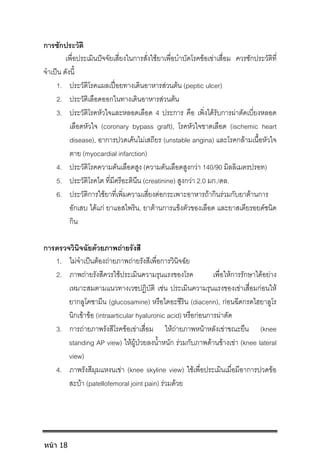 การซักประวัติ
เพื่อประเมินปจจัยเสี่ยงในการสั่งใชยาเพื่อบําบัดโรคขอเขาเสื่อม ควรซักประวัติที่
จําเปน ดังนี้
1. ประวัติโรคแผลเปอยทางเดินอาหารสวนตน (peptic ulcer)
2. ประวัติเลือดออกในทางเดินอาหารสวนตน
3. ประวัติโรคหัวใจและหลอดเลือด 4 ประการ คือ เพิ่งไดรับการผาตัดเบี่ยงหลอด
เลือดหัวใจ (coronary bypass graft), โรคหัวใจขาดเลือด (ischemic heart
disease), อาการปวดเคนไมเสถียร (unstable angina) และโรคกลามเนื้อหัวใจ
ตาย (myocardial infarction)
4. ประวัติโรคความดันเลือดสูง (ความดันเลือดสูงกวา 140/90 มิลลิเมตรปรอท)
5. ประวัติโรคไต ที่มีครีอะตินีน (creatinine) สูงกวา 2.0 มก./ดล.
6. ประวัติการใชยาที่เพิ่มความเสี่ยงตอกระเพาะอาหารถากินรวมกับยาตานการ
อักเสบ ไดแก ยาแอสไพริน, ยาตานการแข็งตัวของเลือด และยาสเตียรอยดชนิด
กิน
การตรวจวินิจฉัยดวยภาพถายรังสี
1. ไมจําเปนตองถายภาพถายรังสีเพื่อการวินิจฉัย
2. ภาพถายรังสีควรใชประเมินความรุนแรงของโรค เพื่อใหการรักษาไดอยาง
เหมาะสมตามแนวทางเวชปฏิบัติ เชน ประเมินความรุนแรงของเขาเสื่อมกอนให
ยากลูโคซามีน (glucosamine) หรือไดอะซีริน (diacerin), กอนฉีดกรดไฮยาลูโร
นิกเขาขอ (intraarticular hyaluronic acid) หรือกอนการผาตัด
3. การถายภาพรังสีโรคขอเขาเสื่อม ใหถายภาพหนาหลังเขาขณะยืน (knee
standing AP view) ใหผูปวยลงน้ําหนัก รวมกับภาพดานขางเขา (knee lateral
view)
4. ภาพรังสีมุมแหงนเขา (knee skyline view) ใชเพื่อประเมินเมื่อมีอาการปวดขอ
สะบา (patellofemoral joint pain) รวมดวย
หน้า 18
 