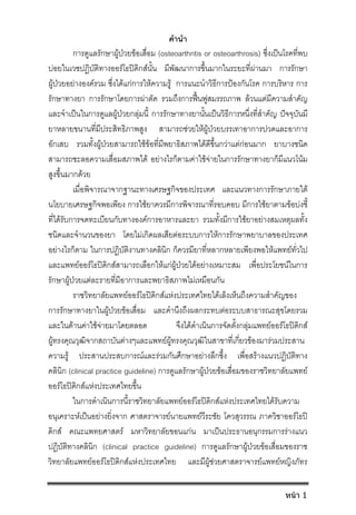 คํานํา
การดูแลรักษาผูปวยขอเสื่อม (osteoarthritis or osteoarthrosis) ซึ่งเปนโรคที่พบ
บอยในเวชปฏิบัติทางออรโธปดิกสนั้น มีพัฒนาการขึ้นมากในระยะที่ผานมา การรักษา
ผูปวยอยางองครวม ซึ่งไดแกการใหความรู การแนะนําวิธีการปองกันโรค การบริหาร การ
รักษาทางยา การรักษาโดยการผาตัด รวมถึงการฟนฟูสมรรถภาพ ลวนแตมีความสําคัญ
และจําเปนในการดูแลผูปวยกลุมนี้ การรักษาทางยานั้นเปนวิธีการหนึ่งที่สําคัญ ปจจุบันมี
ยาหลายขนานที่มีประสิทธิภาพสูง สามารถชวยใหผูปวยบรรเทาอาการปวดและอาการ
อักเสบ รวมทั้งผูปวยสามารถใชขอที่มีพยาธิสภาพไดดีขึ้นกวาแตกอนมาก ยาบางชนิด
สามารถชะลอความเสื่อมสภาพได อยางไรก็ตามคาใชจายในการรักษาทางยาก็มีแนวโนม
สูงขึ้นมากดวย
เมื่อพิจารณาจากฐานะทางเศรษฐกิจของประเทศ และแนวทางการรักษาภายใต
นโยบายเศรษฐกิจพอเพียง การใชยาควรมีการพิจารณาที่รอบคอบ มีการใชยาตามขอบงชี้
ที่ไดรับการจดทะเบียนกับทางองคการอาหารและยา รวมทั้งมีการใชยาอยางสมเหตุผลทั้ง
ชนิดและจํานวนของยา โดยไมเกิดผลเสียตอระบบการใหการรักษาพยาบาลของประเทศ
อยางไรก็ตาม ในการปฏิบัติงานทางคลินิก ก็ควรมียาที่หลากหลายเพียงพอใหแพทยทั่วไป
และแพทยออรโธปดิกสสามารถเลือกใหแกผูปวยไดอยางเหมาะสม เพื่อประโยชนในการ
รักษาผูปวยแตละรายที่มีอาการและพยาธิสภาพไมเหมือนกัน
ราชวิทยาลัยแพทยออรโธปดิกสแหงประเทศไทยไดเล็งเห็นถึงความสําคัญของ
การรักษาทางยาในผูปวยขอเสื่อม และคํานึงถึงผลกระทบตอระบบสาธารณะสุขโดยรวม
และในดานคาใชจายมาโดยตลอด จึงไดดําเนินการจัดตั้งกลุมแพทยออรโธปดิกส
ผูทรงคุณวุฒิจากสถาบันตางๆและแพทยผูทรงคุณวุฒิในสาขาที่เกี่ยวของมารวมประสาน
ความรู ประสานประสบการณและรวมกันศึกษาอยางลึกซึ้ง เพื่อสรางแนวปฏิบัติทาง
คลินิก (clinical practice guideline) การดูแลรักษาผูปวยขอเสื่อมของราชวิทยาลัยแพทย
ออรโธปดิกสแหงประเทศไทยขึ้น
ในการดําเนินการนี้ราชวิทยาลัยแพทยออรโธปดิกสแหงประเทศไทยไดรับความ
อนุเคราะหเปนอยางยิ่งจาก ศาสตราจารยนายแพทยวีระชัย โควสุวรรณ ภาควิชาออรโธป
ดิกส คณะแพทยศาสตร มหาวิทยาลัยขอนแกน มาเปนประธานอนุกรรมการรางแนว
ปฏิบัติทางคลินิก (clinical practice guideline) การดูแลรักษาผูปวยขอเสื่อมของราช
วิทยาลัยแพทยออรโธปดิกสแหงประเทศไทย และมีผูชวยศาสตราจารยแพทยหญิงภัทร
หน้า 1
 