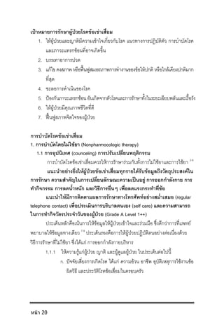 เปาหมายการรักษาผูปวยโรคขอเขาเสื่อม
1. ใหผูปวยและญาติมีความเขาใจเกี่ยวกับโรค แนวทางการปฏิบัติตัว การบําบัดโรค
และภาวะแทรกซอนที่อาจเกิดขึ้น
2. บรรเทาอาการปวด
3. แกไข คงสภาพ หรือฟนฟูสมรรถภาพการทํางานของขอใหปกติ หรือใกลเคียงปกติมาก
ที่สุด
4. ชะลอการดําเนินของโรค
5. ปองกันภาวะแทรกซอนอันเกิดจากตัวโรคและการรักษาทั้งในระยะเฉียบพลันและเรื้อรัง
6. ใหผูปวยมีคุณภาพชีวิตที่ดี
7. ฟนฟูสภาพจิตใจของผูปวย
การบําบัดโรคขอเขาเสื่อม
1. การบําบัดโดยไมใชยา (Nonpharmocologic therapy)
1.1 การอุปนิเทศ (counceling) การปรับเปลี่ยนพฤติกรรม
การบําบัดโรคขอเขาเสื่อมควรใหการรักษารวมกันทั้งการไมใชยาและการใชยา 2-6
แนะนําอยางยิ่งใหผูปวยขอเขาเสื่อมทุกรายไดรับขอมูลถึงวัตถุประสงคใน
การรักษา ความสําคัญในการเปลี่ยนลักษณะความเปนอยู การออกกําลังกาย การ
ทํากิจกรรม การลดน้ําหนัก และวิธีการอื่นๆ เพื่อลดแรงกระทําที่ขอ
แนะนําใหมีการติดตามผลการรักษาทางโทรศัพทอยางสม่ําเสมอ (regular
telephone contact) เพื่อประเมินการบริบาลตนเอง (self care) และความสามารถ
ในการทํากิจวัตรประจําวันของผูปวย (Grade A Level 1++)
ประเด็นหลักคือเนนการใหขอมูลใหผูปวยเขาใจและรวมมือ ซึ่งดีกวาการที่แพทย
พยาบาลใหขอมูลทางเดียว 7-9
ประเด็นรองคือการใหผูปวยปฏิบัติตนอยางตอเนื่องดวย
วิธีการรักษาที่ไมใชยา ซึ่งไดแก การออกกําลังกายบริหาร
1.1.1 ใหความรูแกผูปวย ญาติ และผูดูแลผูปวย ในประเด็นตอไปนี้
ก. ปจจัยเสี่ยงการเกิดโรค ไดแก ความอวน อาชีพ อุบัติเหตุการใชงานขอ
ผิดวิธี และประวัติโรคขอเสื่อมในครอบครัว
หน้า 20
 