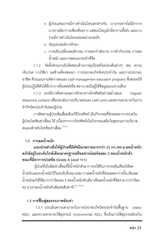 ข. ผูปวยแตละรายมีการดําเนินโรคแตกตางกัน บางรายอาจไมมีอาการ
บางรายมีอาการเพียงชั่วคราว แตสวนใหญมักมีอาการเรื้อรัง และบาง
รายมีการดําเนินโรคแยลงอยางรวดเร็ว
ค. วัตถุประสงคการรักษา
ง. การปรับเปลี่ยนพฤติกรรม การออกกําลังกาย การทํากิจกรรม การลด
น้ําหนัก และการลดแรงกระทําที่ขอ
1.1.2 จัดตั้งสวนงานรับผิดชอบดานการอุปนิเทศในประเด็นตางๆ เชน ความ
เจ็บปวด การใชยา ผลขางเคียงของยา การประกอบกิจวัตรประจําวัน และการประกอบ
อาชีพ ดวยแผนงานจัดการตนเอง (self–management education program) ซึ่งสงผลให
ผูปวยปฏิบัติตัวไดดีกวาการที่แพทยหรือ พยาบาลเปนผูใหขอมูลแบบทางเดียว
1.1.3 ควรมีการติดตามผลการรักษาทางโทรศัพทอยางสม่ําเสมอ (regular
telephone contact) เพื่อประเมินการบริบาลตนเอง (self care) และความสามารถในการ
ทํากิจวัตรประจําวันของผูปวย
การติดตามผูปวยขอเสื่อมดวยวิธีโทรศัพท เปนกิจกรรมที่ชวยลดอาการปวดใน
ผูปวยโรคขอเขาเสื่อม ได (เนื่องจากการโทรศัพทเปนกิจกรรมเสริมในชุดรวมการบริบาล
ตนเองสําหรับโรคขอเขาเสื่อม 10-15
1.2 การลดน้ําหนัก
แนะนําอยางยิ่งใหผูปวยที่มีดัชนีมวลกายมากกวา 23 กก./ตร.ม.ลดน้ําหนัก
ลงใหอยูในระดับใกลเคียงมาตรฐานหรืออยางนอยรอยละ 5 ของน้ําหนักตัว
ขณะที่มีอาการปวดขอ (Grade A Level 1++)
ผูปวยที่เปนขอเขาเสื่อมที่มีน้ําหนักตัวมาก ควรไดรับการกระตุนเตือนใหลด
น้ําหนักและคงน้ําหนักไวในระดับที่เหมาะสม การลดน้ําหนักที่ชวยลดอาการนั้น ตองลด
น้ําหนักลงใหไดมากกวารอยละ 5 ของน้ําหนักตัวเดิม หรือลดน้ําหนักที่อัตรามากกวารอย
ละ 0.24 ของน้ําหนักตัวเดิมตอสัปดาห 4-5, 16-18
1.3 การฟนฟูสมรรถภาพขอเขา
1.3.1 ประเมินความสามารถในการประกอบกิจวัตรประจําวันพื้นฐาน (basic
ADL) และความสามารถใชอุปกรณ (instrumental ADL) ซึ่งเปนการใชอุปกรณชวยใน
หน้า 21
 