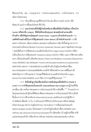 ชีวิตประจําวัน เชน การปรุงอาหาร การทําความสะอาดบาน การไปจายตลาด การ
เดินทางโดยพาหนะ
1.3.2 ปรับเปลี่ยนแบบรูปชีวิตประจําวัน เชน เลี่ยงการงอเขา คุกเขา หรือ
ขัดสมาธิ แนะนําการขึ้นลงบันไดเทาที่จําเปน
1.3.3 แนะนําอยางยิ่งใหผูปวยโรคขอเขาเสื่อมซึ่งมีเขาไมมั่นคง ทั้งขาโกง
(varus) หรือขาฉิ่ง (valgus) ที่ยังไมถึงระดับรุนแรง สวมสนับเขาแกนเหล็ก
ดานขาง หรือใชอุปกรณพยุงเขา (knee brace / support) (น้ําหนักคําแนะนํา ++)
แตคัดคานอยางยิ่งในการใชถุงสวมเขา (knee sleeve) (น้ําหนักคําแนะนํา --) เพื่อ
ลดอาการเจ็บปวด, เพิ่มความมั่นคง และลดความเสี่ยงของการลม ทั้งนี้หลักฐานจากการ
ทบทวนอยางเปนระบบโคเครน (Cochranc Systematic Review) และการสุมตัวอยางควบคุม
1 ฉบับซึ่งศึกษาการใชสนับเขาแกนเหล็กสําหรับขาโกง (valgus brace) รวมกับการใชยา
เปรียบเทียบกับการใชถุงสวมเขา (neoprene sleeve) รวมกับการใชยา และการใชยาอยางเดียว
พบวา เมื่อประเมินผลที่ 6 เดือนดวย Westen Ontario and McMaster Universities Osteoarthritis
Index (WOMAC) และ McMaster Toronto arthritis patient preference questionnaire
(MACTAR) แสดงวา การสวมสนับเขาแกนเหล็กดานขางในผูปวยโรคขอเขาเสื่อม
สามารถชวยลดอาการปวดและขอยึดติด รวมทั้งทําใหโครงสรางกายภาพดีขึ้นอยางมี
นัยสําคัญจากการใช และพบวา ในกลุมที่ใชสนับเขาแกนเหล็กสําหรับขาฉิ่ง (valgus
brace) สามารถลด WOMAC score ไดมากกวากลุมที่ใชถุงสวมเขา 19-20
1.3.4 ยังมีหลักฐานไมเพียงพอในการสนับสนุนหรือคัดคาน (Grade A
Level 1++) การใชแผนรองในรองเทา (lateral/Medial heel wedge) ของผูปวยที่มีขอ
เขาเสื่อม แมบางครั้งอาจชวยลดอาการเจ็บปวดและทําใหการเดินดีขึ้น 21-23
คําแนะนําการ
ใสแผนรองในรองเทาผูปวยที่มีขอเขาเสื่อมอาจชวยลดอาการเจ็บปวดและทําใหการเดินดี
ขึ้นนั้น มาจากการศึกษาสังเกต (observational study) และมีแนวทางเวชปฏิบัติการ
บําบัดขอเขาเสื่อมถึง 12 ใน 13 ฉบับแนะนําใหใช อยางไรก็ตามผลการศึกษาชนิดสุม
ตัวอยางควบคุม (RCTs) ในผูปวยจํานวน 156 คนพบวา การใชแผนรองในรองเทา
(lateral wedged insoles) ไมชวยลดอาการปวดในผูปวยขอเขาเสื่อม (WOMAC pain,
stiffness และ physical functioning subscales) ที่ 6 เดือนหรือ 2 ป แตผูปวยที่ใชการใช
แผนรองในรองเทามีการใชยาตานการอักเสบ (NSAIDs) ลดลงและยอมรับการรักษา
หน้า 22
 