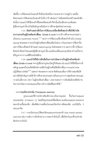 เพิ่มขึ้น การใชแผนรองในรองเทาจึงมีประโยชนในการบรรเทาอาการอยูบาง แตเมื่อ
ติดตามผลการใชแผนรองในรองเทาไปถึง 2 ป กลับพบวา ไมมีผลตอโครงสรางของผิวขอ
ดังนั้นการแนะนําใหใชรองเทาที่พิเศษหรือรองเทากีฬานั้นเปนเพียงความเห็นของ
ผูเชี่ยวชาญเทานั้น ยังไมมีหลักฐานยืนยันจาการศึกษาสุมตัวอยางควบคุม
1.3.5 คัดคานอยางยิ่งในการใชแถบเหนี่ยวยึดดึงสะบาเพื่อใชบําบัด
อาการปวดในผูปวยขอเขาเสื่อม (Grade A Level 1++) มีการศึกษาทบทวนอยาง
เปนระบบ (systematic review) 24-27
พบวา การใชแถบเหนี่ยวดึงสะบาดานใน (medial
taping) ชวยลดอาการปวดในผูปวยขอเขาเสื่อมเพียงในชวง 4 วันแรกของการใชเทานั้น
แตการใชแถบดึงสะบาดานนอก (lateral taping) ไมชวยลดอาการ นอกจากนี้การใชแถบ
ดึงสะบาตองทําโดยแพทยผูเชี่ยวชาญเทานั้น และตองเปลี่ยนแถบทุกสัปดาห รวมทั้งอาจ
มีปญหาจากการแพที่ผิวหนังไดดวย
1.3.6 แนะนําใหใชการฝงเข็มในการบําบัดอาการในผูปวยโรคขอเขา
เสื่อม (Grade A Level 1++) ผูเชี่ยวชาญสวนใหญถึงรอยละ 69 แนะนําใหใชเนื่องจากมี
หลักฐานแสดงถึงประสิทธิศักยทางคลินิกในผูปวยซึ่งมีขอที่ขาเสื่อม จากแนวทางเวช
ปฏิบัติของ OARSI28-30
แสดงวา ชวยลดอาการปวด ขอติดและเพิ่มการใชงานของขอได
อยางมีนัยสําคัญทางสถิติ มีการศึกษาทบทวนอยางเปนระบบจากการสุมตัวอยางควบคุม
10 ฉบับเมื่อ พ.ศ. 2551 ในผูปวยขอเขาเสื่อม 1,456 คนพบวา การฝงเข็มมีประสิทธิภาพ
ในการบําบัดอาการปวดและแกไขการทํางานขอที่ผิดปกติได 31
1.4 กายบริหารบําบัด (Therapeutic exercise)
รูปแบบและวิธีการบริหารตองพิจารณาเปนรายบุคคล ขึ้นกับความรุนแรง
ระยะของโรค (ภาคผนวก 2) โดยมีวัตถุประสงคเพื่อเพิ่มความแข็งแรงและความทนทาน
ของกลามเนื้อรอบขอ เพิ่มพิสัยการเคลื่อนไหวและปองกันการติดของขอ แบงไดเปน 3
ประเภท คือ
1.4.1 กายบริหารแบบใชออกซิเจนและแรงกระแทกต่ํา (low–impact aerobic
exercise) เชน การเดิน การปนจักรยาน การออกกําลังในน้ํา เพื่อปองกันแรงที่กระทําตอ
ขอเขามากเกินไป
หน้า 23
 